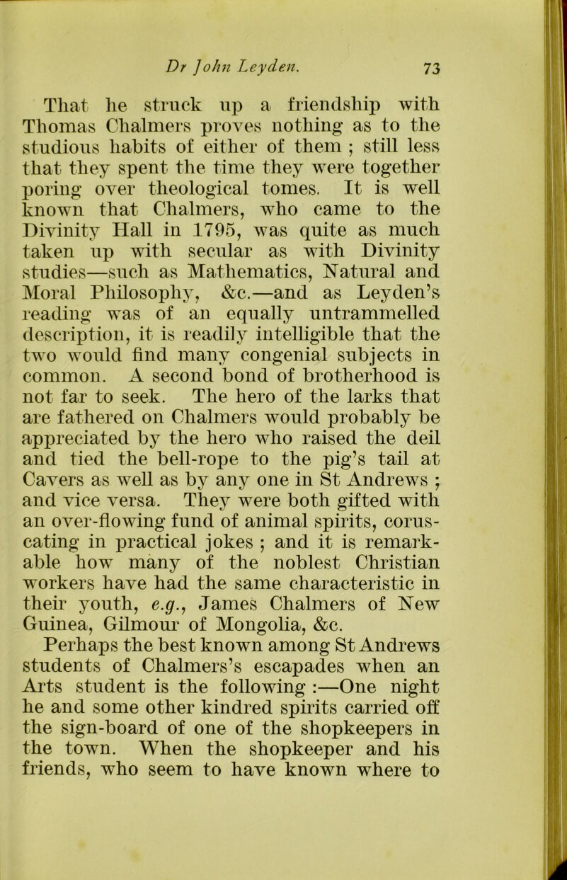 That he struck up a friendship with Thomas Chalmers proves nothing as to the studious habits of either of them ; still less that they spent the time they were together poring over theological tomes. It is well known that Chalmers, who came to the Divinity Hall in 1795, was quite as much taken up with secular as with Divinity studies—such as Mathematics, Natural and Moral Philosophy, &c.—and as Leyden’s reading was of an equally untrammelled description, it is readily intelligible that the two would find many congenial subjects in common. A second bond of brotherhood is not far to seek. The hero of the larks that are fathered on Chalmers would probably be appreciated by the hero who raised the deil and tied the bell-rope to the pig’s tail at Cavers as well as by any one in St Andrews ; and vice versa. They were both gifted with an over-flowing fund of animal spirits, corus- cating in practical jokes ; and it is remark- able how many of the noblest Christian workers have had the same characteristic in their youth, e.g., James Chalmers of New Guinea, Gilmour of Mongolia, &c. Perhaps the best known among St Andrews students of Chalmers’s escapades when an Arts student is the following :—One night he and some other kindred spirits carried off the sign-board of one of the shopkeepers in the town. When the shopkeeper and his friends, who seem to have known where to