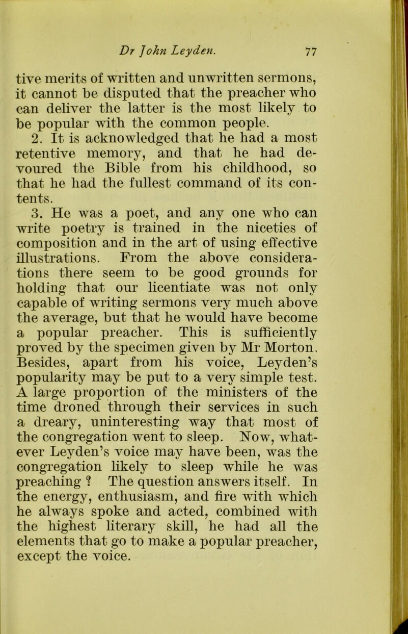 tive merits of written and unwritten sermons, it cannot be disputed that the preacher who can deliver the latter is the most likely to be popular with the common people. 2. It is acknowledged that he had a most retentive memory, and that he had de- voured the Bible from his childhood, so that he had the fullest command of its con- tents. 3. He was a poet, and any one who can write poetry is trained in the niceties of composition and in the art of using effective illustrations. From the above considera- tions there seem to be good grounds for holding that our licentiate was not only capable of writing sermons very much above the average, but that he would have become a popular preacher. This is sufficiently proved by the specimen given by Mr Morton. Besides, apart from his voice, Leyden’s popularity may be put to a very simple test. A large proportion of the ministers of the time droned through their services in such a dreary, uninteresting way that most of the congregation went to sleep. Now, what- ever Leyden’s voice may have been, was the congregation likely to sleep while he was preaching % The question answers itself. In the energy, enthusiasm, and fire with which he always spoke and acted, combined with the highest literary skill, he had all the elements that go to make a popular preacher, except the voice.