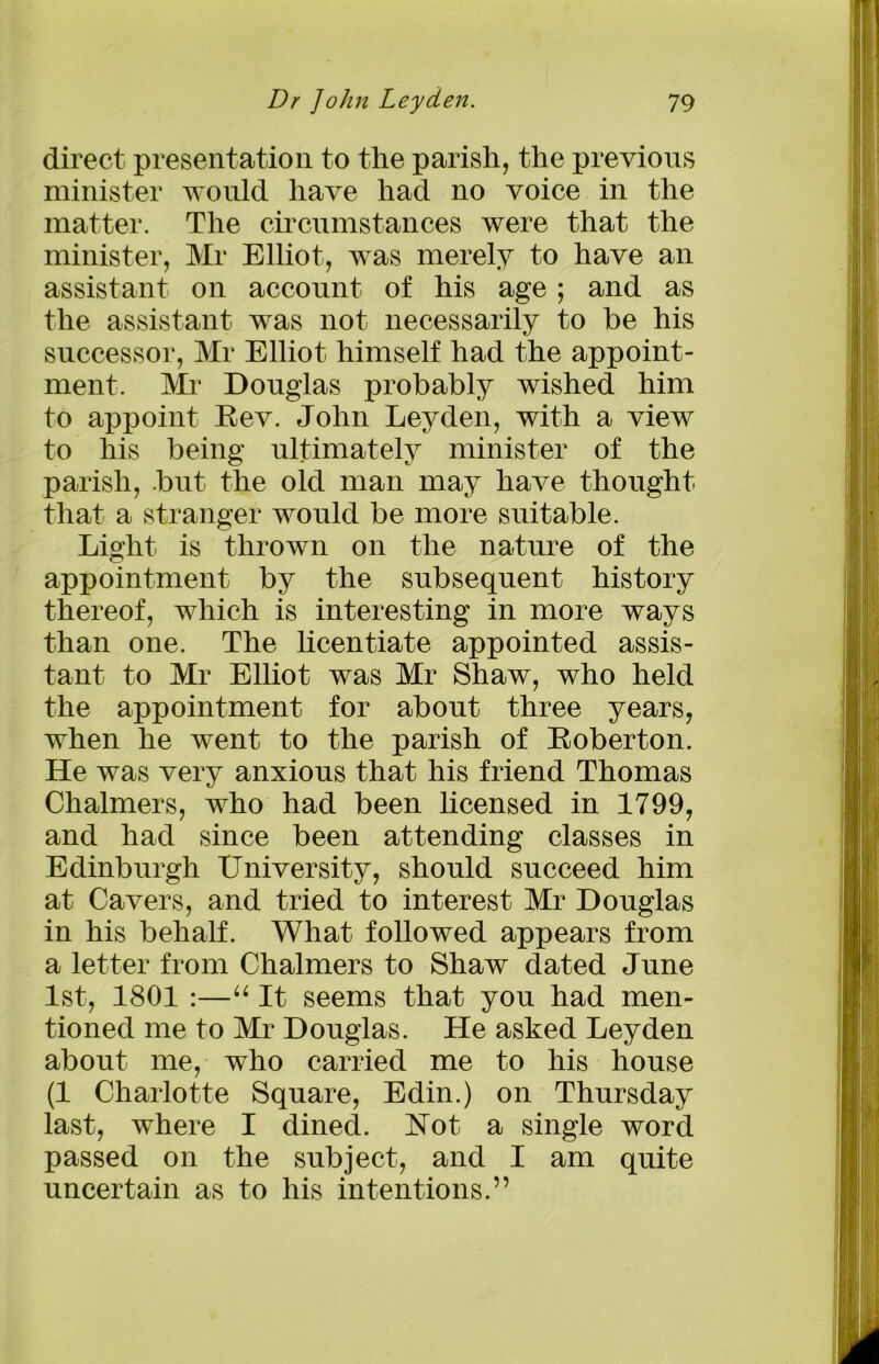 direct presentation to the parish, the previous minister would have had no voice in the matter. The circumstances were that the minister, Mr Elliot, was merely to have an assistant on account of his age; and as the assistant was not necessarily to he his successor, Mr Elliot himself had the appoint- ment. Mr Douglas probably wished him to appoint Eev. John Leyden, with a view to his being ultimately minister of the parish, but the old man may have thought that a stranger would be more suitable. Light is thrown on the nature of the appointment by the subsequent history thereof, which is interesting in more ways than one. The licentiate appointed assis- tant to Mr Elliot was Mr Shaw, who held the appointment for about three years, when he went to the parish of Roberton. He was very anxious that his friend Thomas Chalmers, who had been licensed in 1799, and had since been attending classes in Edinburgh University, should succeed him at Cavers, and tried to interest Mr Douglas in his behalf. What followed appears from a letter from Chalmers to Shaw dated June 1st, 1801 :—“ It seems that you had men- tioned me to Mr Douglas. He asked Leyden about me, who carried me to his house (1 Charlotte Square, Edin.) on Thursday last, where I dined. Not a single word passed on the subject, and I am quite uncertain as to his intentions.”