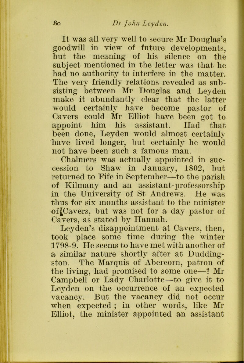 It was all very well to secure Mr Douglas’s goodwill in view of future developments, but the meaning of his silence on the subject mentioned in the letter was that he had no authority to interfere in the matter. The very friendly relations revealed as sub- sisting between Mr Douglas and Leyden make it abundantly clear that the latter would certainly have become pastor of Cavers could Mr Elliot have been got to appoint him his assistant. Had that been done, Leyden would almost certainly have lived longer, but certainly he would not have been such a famous man. Chalmers was actually appointed in suc- cession to Shaw in January, 1802, but returned to Fife in September-^-to the parish of Kilmany and an assistant-professorship in the University of St Andrews. He was thus for six months assistant to the minister of JCavers, but was not for a day pastor of Cavers, as stated by Hannah. Leyden’s disappointment at Cavers, then, took place some time during the winter 1798-9. He seems to have met with another of a similar nature shortly after at Dudding- ston. The Marquis of Abercorn, patron of the living, had promised to some one—? Mr Campbell or Lady Charlotte—to give it to Leyden on the occurrence of an expected vacancy. But the vacancy did not occur when expected; in other words, like Mr Elliot, the minister appointed an assistant