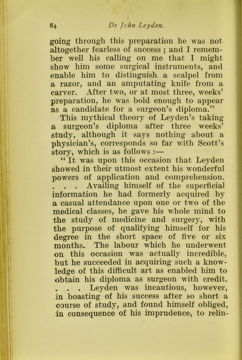 going through, this preparation he was not altogether fearless of success ; and I remem- ber well his calling on me that I might show him some surgical instruments, and enable him to distinguish a scalpel from a razor, and an amputating knife from a carver. After two, or at most three, weeks’ preparation, he was bold enough to appear as a candidate for a surgeon’s diploma.” This mythical theory of Leyden’s taking a surgeon’s diploma after three weeks’ study, although it says nothing about a physician’s, corresponds so far with Scott’s story, which is as follows :— “ It was upon this occasion that Leyden showed in their utmost extent his wonderful powers of application and comprehension. . . . Availing himself of the superficial information he had formerly acquired by a casual attendance upon one or two of the medical classes, he gave his whole mind to the study of medicine and surgery, with the purpose of qualifying himself for his degree in the short space of five or six months. The labour which he underwent on this occasion was actually incredible, but he succeeded in acquiring such a know- ledge of this difficult art as enabled him to obtain his diploma as surgeon with credit. . . . Leyden was incautious, however, in boasting of his success after so short a course of study, and found himself obliged, in consequence of his imprudence, to relin-