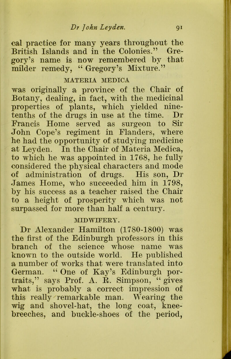 cal practice for many years throughout the British Islands and in the Colonies.” Gre- gory’s name is now remembered by that milder remedy, “ Gregory’s Mixture.” MATERIA MEDICA was originally a province of the Chair of Botany, dealing, in fact, with the medicinal properties of plants, which yielded nine- tenths of the drugs in use at the time. Dr Francis Home served as surgeon to Sir John Cope’s regiment in Flanders, where he had the opportunity of studying medicine at Leyden. In the Chair of Materia Medica, to which he was appointed in 1768, he fully considered the physical characters and mode of administration of drugs. His son, Dr James Home, who succeeded him in 1798, by his success as a teacher raised the Chair to a height of prosperity which was not surpassed for more than half a century. MIDWIFERY. Dr Alexander Hamilton (1780-1800) was the first of the Edinburgh professors in this branch of the science whose name was known to the outside world. He published a number of works that were translated into German. “ One of Kay’s Edinburgh por- traits,” says Prof. A. R. Simpson, “ gives what is probably a correct impression of this really remarkable man. Wearing the wig and shovel-hat, the long coat, knee- breeches, and buckle-shoes of the period,