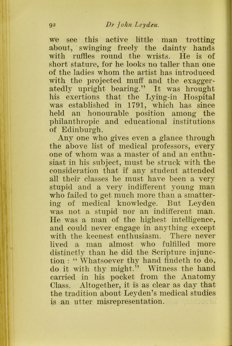 we see this active little man trotting about, swinging freely the dainty hands with ruffles round the wrists. He is of short stature, for he looks no taller than one of the ladies whom the artist has introduced with the projected muff and the exagger- atedly upright bearing.” It was hrought his exertions that the Lying-in Hospital was established in 1791, which has since held an honourable position among the philanthropic and educational institutions of Edinburgh. Any one who gives even a glance through the above list of medical professors, every one of whom was a master of and an enthu- siast in his subject, must be struck with the consideration that if any student attended all their classes he must have been a very stupid and a very indifferent young man who failed to get much more than a smatter- ing of medical knowledge. But Leyden was not a stupid nor an indifferent man. He was a man of the highest intelligencey and could never engage in anything except with the keenest enthusiasm. There never lived a man almost who fulfilled more distinctly than he did the Scripture injunc- tion : “ Whatsoever thy hand findeth to do, do it with thy might.” Witness the hand carried in his pocket from the Anatomy Class. Altogether, it is as clear as day that the tradition about Leyden’s medical studies is an utter misrepresentation.