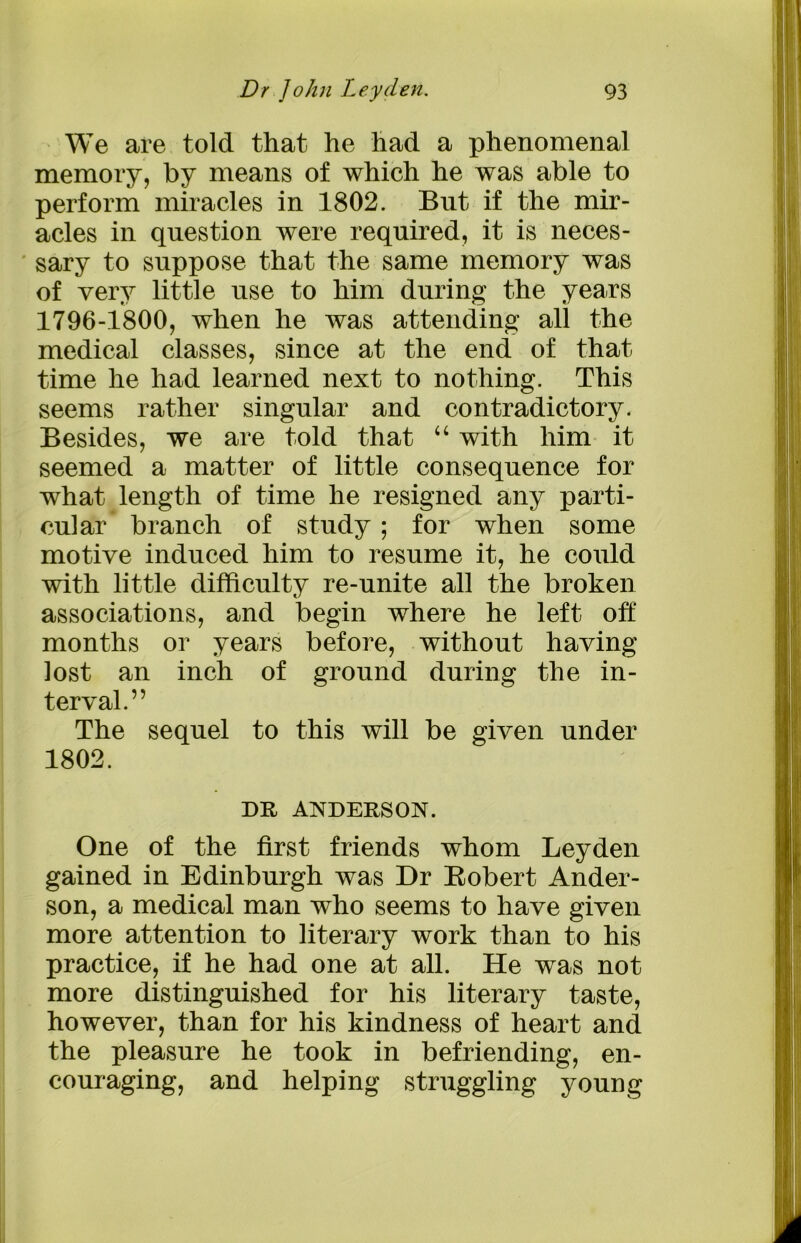 We are told that he had a phenomenal memory, by means of which he was able to perform miracles in 1802. But if the mir- acles in question were required, it is neces- sary to suppose that the same memory was of very little use to him during the years 1796-1800, when he was attending all the medical classes, since at the end of that time he had learned next to nothing. This seems rather singular and contradictory. Besides, we are told that “ with him it seemed a matter of little consequence for what length of time he resigned any parti- cular branch of study ; for when some motive induced him to resume it, he could with little difficulty re-unite all the broken associations, and begin where he left off months or years before, without having lost an inch of ground during the in- terval.” The sequel to this will be given under 1802. DR ANDERSON. One of the first friends whom Leyden gained in Edinburgh was Dr Robert Ander- son, a medical man who seems to have given more attention to literary work than to his practice, if he had one at all. He was not more distinguished for his literary taste, however, than for his kindness of heart and the pleasure he took in befriending, en- couraging, and helping struggling young