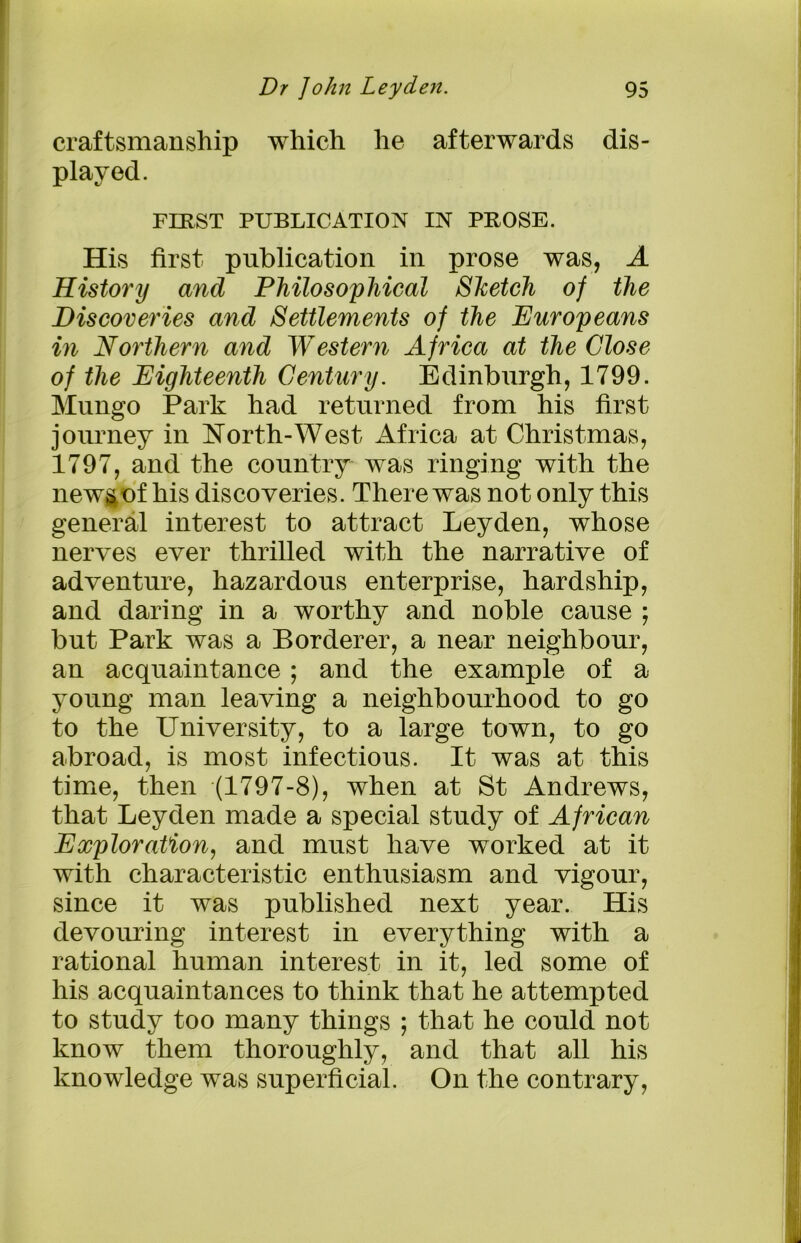 craftsmanship which he afterwards dis- played. FERST PUBLICATION IN PBOSE. His first publication in prose was, A History and Philosophical Sketch of the Discoveries and Settlements of the Europeans in Northern and Western Africa at the Close of the Eighteenth Century. Edinburgh, 1799. Mungo Park had returned from his first journey in North-West Africa at Christmas, 1797, and the country was ringing with the news of his discoveries. There was not only this general interest to attract Leyden, whose nerves ever thrilled with the narrative of adventure, hazardous enterprise, hardship, and daring in a worthy and noble cause ; but Park was a Borderer, a near neighbour, an acquaintance ; and the example of a young man leaving a neighbourhood to go to the University, to a large town, to go abroad, is most infectious. It was at this time, then (1797-8), when at St Andrews, that Leyden made a special study of African Exploration, and must have worked at it with characteristic enthusiasm and vigour, since it was published next year. His devouring interest in everything with a rational human interest in it, led some of his acquaintances to think that he attempted to study too many things ; that he could not know them thoroughly, and that all his knowledge was superficial. On the contrary,