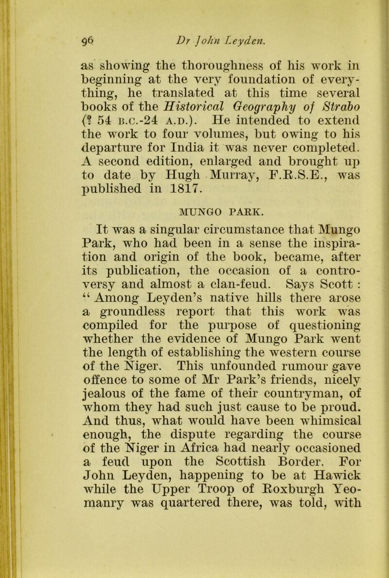 as showing the thoroughness of his work in beginning at the very foundation of every- thing, he translated at this time several books of the Historical Geography of Strabo (? 54 B.C.-24 a.d.) . He intended to extend the work to four volumes, but owing to his departure for India it was never completed. A second edition, enlarged and brought up to date by Hugh Murray, F.R.S.E., was published in 1817. MUNGO PARK. It was a singular circumstance that Mungo Park, who had been in a sense the inspira- tion and origin of the book, became, after its publication, the occasion of a contro- versy and almost a clan-feud. Says Scott : “ Among Leyden’s native hills there arose a groundless report that this work was compiled for the purpose of questioning whether the evidence of Mungo Park went the length of establishing the western course of the Mger. This unfounded rumour gave offence to some of Mr Park’s friends, nicely jealous of the fame of their countryman, of whom they had such just cause to be proud. And thus, what would have been whimsical enough, the dispute regarding the course of the Niger in Africa had nearly occasioned a feud upon the Scottish Border. For John Leyden, happening to be at Hawick while the Upper Troop of Roxburgh Yeo- manry was quartered there, was told, with