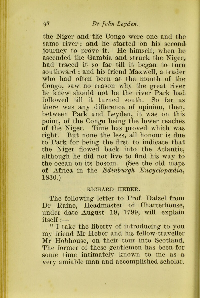 the Niger and the Congo were one and the same river ; and he started on his second journey to prove it. He himself, when he ascended the Gambia and struck the Niger, had traced it so far till it began to turn southward ; and his friend Maxwell, a trader who had often been at the mouth of the Congo, saw no reason why the great river he knew should not be the river Park had followed till it turned south. So far as there was any difference of opinion, then, between Park and Leyden, it was on this point, of the Congo being the lower reaches of the Niger. Time has proved which was right. But none the less, all honour is due to Park for being the first to indicate that the Niger flowed back into the Atlantic, although he did not live to find his way to the ocean on its bosom. (See the old maps of Africa in the Edinburgh Encyclopedia, 1830.) RICHARD HEBER. The following letter to Prof. Dalzel from Dr Paine, Headmaster of Charterhouse, under date August 19, 1799, will explain itself :— “ I take the liberty of introducing to you my friend Mr Heber and his fellow-traveller Mr Hobhouse, on their tour into Scotland. The former of these gentlemen has been for some time intimately known to me as a very amiable man and accomplished scholar.