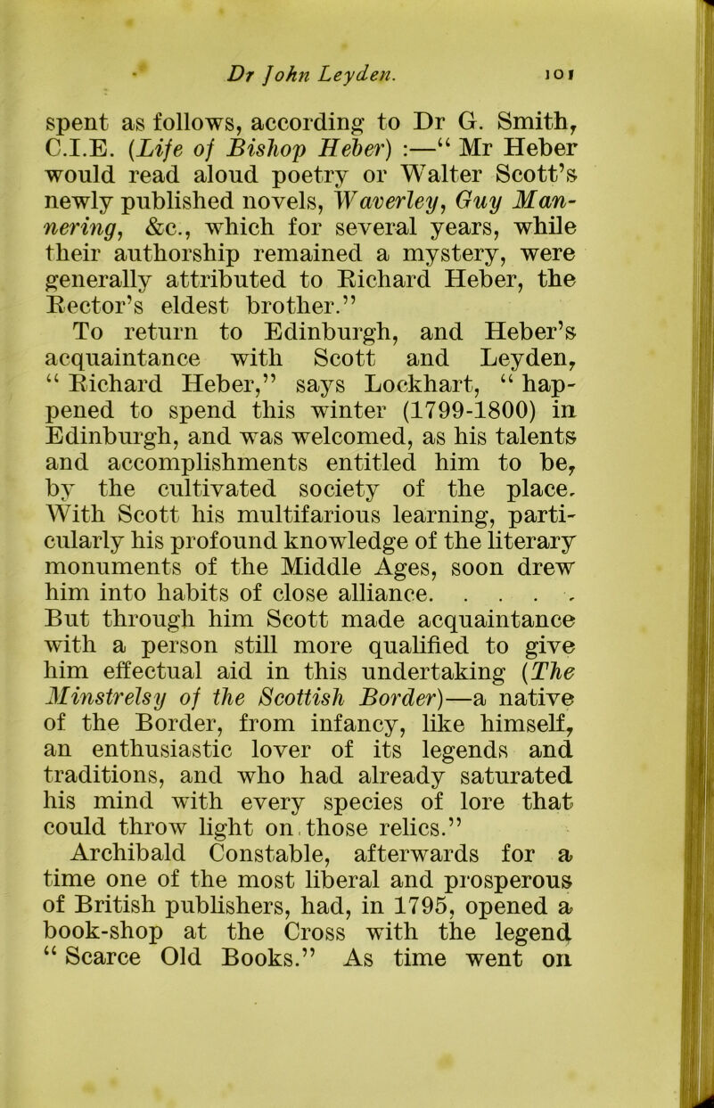 spent as follows, according to Dr G. Smith, C.I.E. (Life of Bishop Heber) :—“ Mr Heber would read aloud poetry or Walter Scott’s newly published novels, Waverley, Guy Man- nering, &c., which for several years, while their authorship remained a mystery, were generally attributed to Richard Heber, the Rector’s eldest brother.” To return to Edinburgh, and Heber’s acquaintance with Scott and Leyden, “ Richard Heber,” says Lockhart, “ hap- pened to spend this winter (1799-1800) in Edinburgh, and was welcomed, as his talents and accomplishments entitled him to be, by the cultivated society of the place. With Scott his multifarious learning, parti- cularly his profound knowledge of the literary monuments of the Middle Ages, soon drew him into habits of close alliance. . . . , But through him Scott made acquaintance with a person still more qualified to give him effectual aid in this undertaking (The Minstrelsy of the Scottish Border)—a native of the Border, from infancy, like himself, an enthusiastic lover of its legends and traditions, and who had already saturated his mind with every species of lore that could throw light on,those relics.” Archibald Constable, afterwards for a time one of the most liberal and prosperous of British publishers, had, in 1795, opened a book-shop at the Cross with the legend u Scarce Old Books.” As time went oil