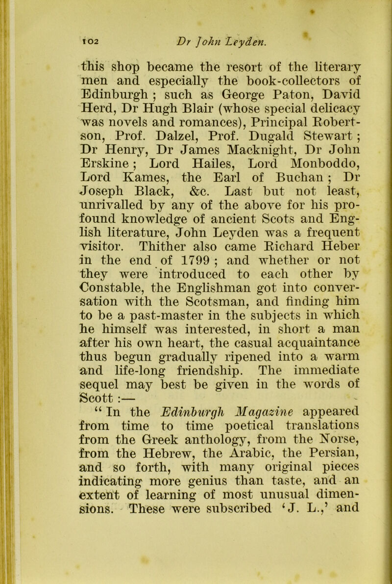 this shop became the resort of the literary men and especially the book-collectors of Edinburgh ; such as George Paton, David Herd, Dr Hugh Blair (whose special delicacy was novels and romances), Principal Robert- son, Prof. Dalzel, Prof. Dugald Stewart ; Dr Henry, Dr James Macknight, Dr John Erskine; Lord Hailes, Lord Monboddo, Lord Karnes, the Earl of Buchan ; Dr Joseph Black, &c. Last but not least, unrivalled by any of the above for his pro- found knowledge of ancient Scots and Eng- lish literature, John Leyden was a frequent visitor. Thither also came Richard Heber in the end of 1799; and whether or not they were introduced to each other by Constable, the Englishman got into conver- sation with the Scotsman, and finding him to be a past-master in the subjects in which he himself was interested, in short a man after his own heart, the casual acquaintance thus begun gradually ripened into a warm and life-long friendship. The immediate sequel may best be given in the words of Scott :— u In the Edinburgh Magazine appeared from time to time poetical translations from the Greek anthology, from the Norse, from the Hebrew, the Arabic, the Persian, and so forth, with many original pieces indicating more genius than taste, and an extent of learning of most unusual dimen- sions. These were subscribed ‘J. L.,’ and