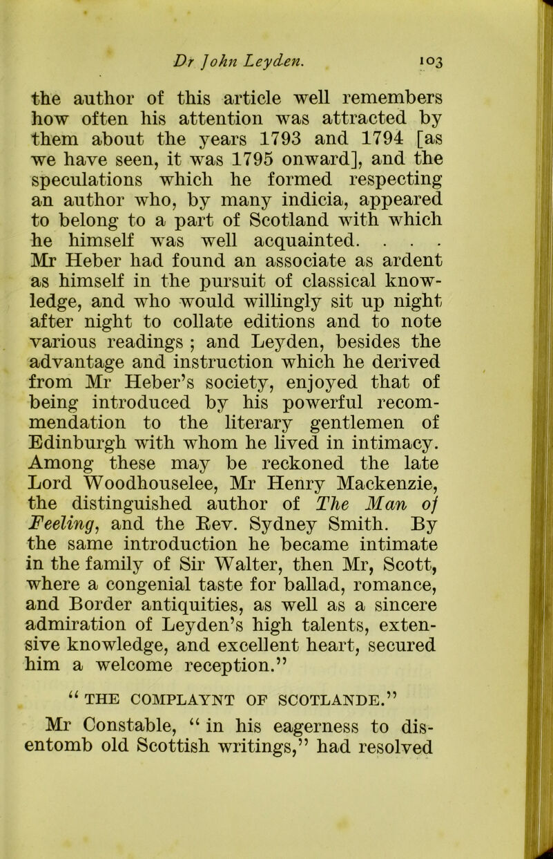 the author of this article well remembers how often his attention was attracted by them about the years 1793 and 1794 [as we have seen, it was 1795 onward], and the speculations which he formed respecting an author who, by many indicia, appeared to belong to a part of Scotland with which he himself was well acquainted. Mr Heber had found an associate as ardent as himself in the pursuit of classical know- ledge, and who would willingly sit up night after night to collate editions and to note various readings ; and Leyden, besides the advantage and instruction which he derived from Mr Heber’s society, enjoyed that of being introduced by his powerful recom- mendation to the literary gentlemen of Edinburgh with whom he lived in intimacy. Among these may be reckoned the late Lord Woodhouselee, Mr Henry Mackenzie, the distinguished author of The Man of Feeling, and the Eev. Sydney Smith. By the same introduction he became intimate in the family of Sir Walter, then Mr, Scott, where a congenial taste for ballad, romance, and Border antiquities, as well as a sincere admiration of Leyden’s high talents, exten- sive knowledge, and excellent heart, secured him a welcome reception.” “ THE COMPLAYNT OF SCOTLANDE.” Mr Constable, “ in his eagerness to dis- entomb old Scottish writings,” had resolved