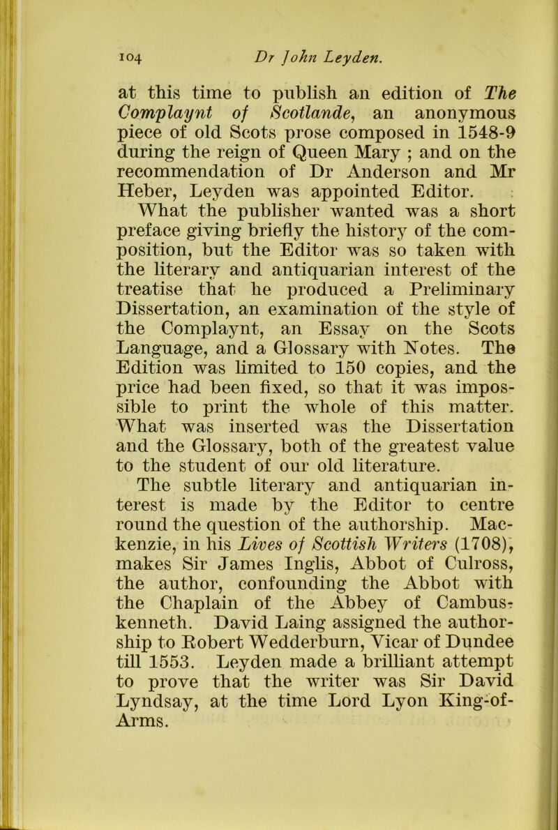 at this time to publish an edition of The Complaynt of Scotlande, an anonymous piece of old Scots prose composed in 1548-9 during the reign of Queen Mary ; and on the recommendation of Dr Anderson and Mr Heber, Leyden was appointed Editor. What the publisher wanted was a short preface giving briefly the history of the com- position, but the Editor was so taken with the literary and antiquarian interest of the treatise that he produced a Preliminary Dissertation, an examination of the style of the Complaynt, an Essay on the Scots Language, and a Glossary with Notes. The Edition was limited to 150 copies, and the price had been fixed, so that it was impos- sible to print the whole of this matter. What was inserted was the Dissertation and the Glossary, both of the greatest value to the student of our old literature. The subtle literary and antiquarian in- terest is made by the Editor to centre round the question of the authorship. Mac- kenzie, in his Lives of Scottish Writers (1708), makes Sir James Inglis, Abbot of Culross, the author, confounding the Abbot with the Chaplain of the Abbey of Cambusr kenneth. David Laing assigned the author- ship to Bobert Wedderburn, Vicar of Dundee till 1553. Leyden made a brilliant attempt to prove that the writer was Sir David Lyndsay, at the time Lord Lyon King-of- Arms.