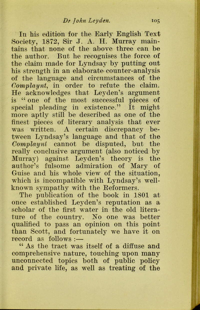 111 his edition for the Early English Text Society, 1872, Sir J. A. H. Murray main- tains that none of the above three can be the author. But he recognises the force of the claim made for Lyndsay by putting out his strength in an elaborate counter-analysis of the language and circumstances of the Complaynt, in order to refute the claim. He acknowledges that Leyden’s argument is “ one of the most successful pieces of special pleading in existence.” It might more aptly still be described as one of the finest pieces of literary analysis that ever was written. A certain discrepancy be- tween Lyndsay’s language and that of the Complaynt cannot be disputed, but the really conclusive argument (also noticed by Murray) against Leyden’s theory is the author’s fulsome admiration of Mary of Guise and his whole view of the situation, which is incompatible with Lyndsay’s well- known sympathy with the Beformers. The publication of the book in 1801 at once established Leyden’s reputation as a scholar of the first water in the old litera- ture of the country. No one was better qualified to pass an opinion on this point than Scott, and fortunately we have it on record as follows :— “ As the tract was itself of a diffuse and comprehensive nature, touching upon many unconnected topics both of public policy and private life, as well as treating of the