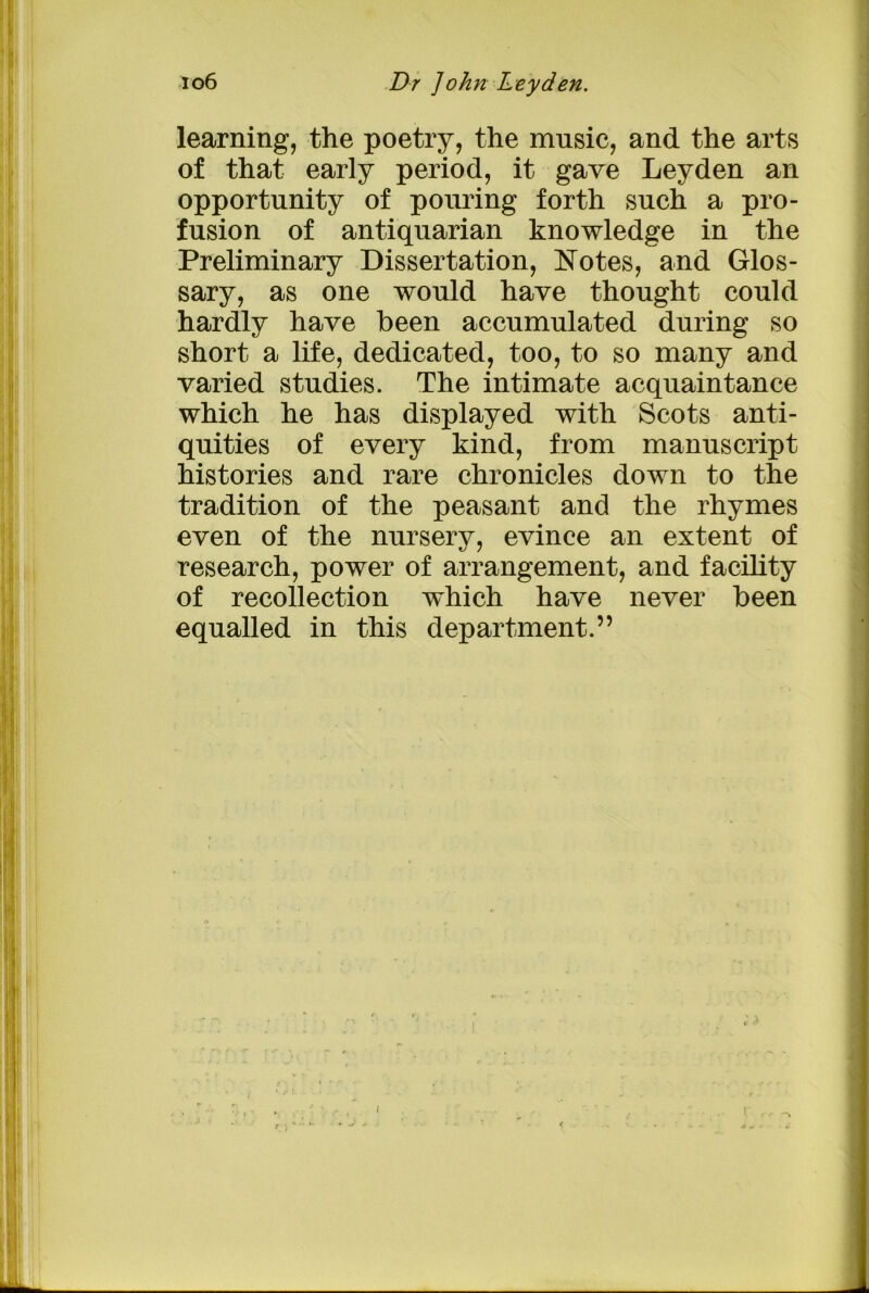 learning, the poetry, the music, and the arts of that early period, it gave Leyden an opportunity of pouring forth such a pro- fusion of antiquarian knowledge in the Preliminary Dissertation, Notes, and Glos- sary, as one would have thought could hardly have been accumulated during so short a life, dedicated, too, to so many and varied studies. The intimate acquaintance which he has displayed with Scots anti- quities of every kind, from manuscript histories and rare chronicles down to the tradition of the peasant and the rhymes even of the nursery, evince an extent of research, power of arrangement, and facility of recollection which have never been equalled in this department.”