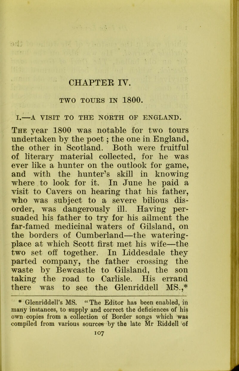 CHAPTER IV. TWO TOURS IN 1800. I.—A VISIT TO THE NORTH OF ENGLAND. The year 1800 was notable for two tours undertaken by the poet; the one in England, the other in Scotland. Both were fruitful of literary material collected, for he was ever like a hunter on the outlook for game, and with the hunter’s skill in knowing where to look for it. In June he paid a visit to Cavers on hearing that his father, who was subject to a severe bilious dis- order, was dangerously ill. Having per- suaded his father to try for his ailment the far-famed medicinal waters of Gilsland, on the borders of Cumberland—the watering- place at which Scott first met his wife—the two set off together. In Liddesdale they parted company, the father crossing the waste by Bewcastle to Gilsland, the son taking the road to Carlisle. His errand there was to see the Glenriddell MS.,* * Glenriddell’s MS. “ The Editor has been enabled, in many instances, to supply and correct the deficiences of his own copies from a collection of Border songs which was compiled from various sources by the late Mr Riddell of
