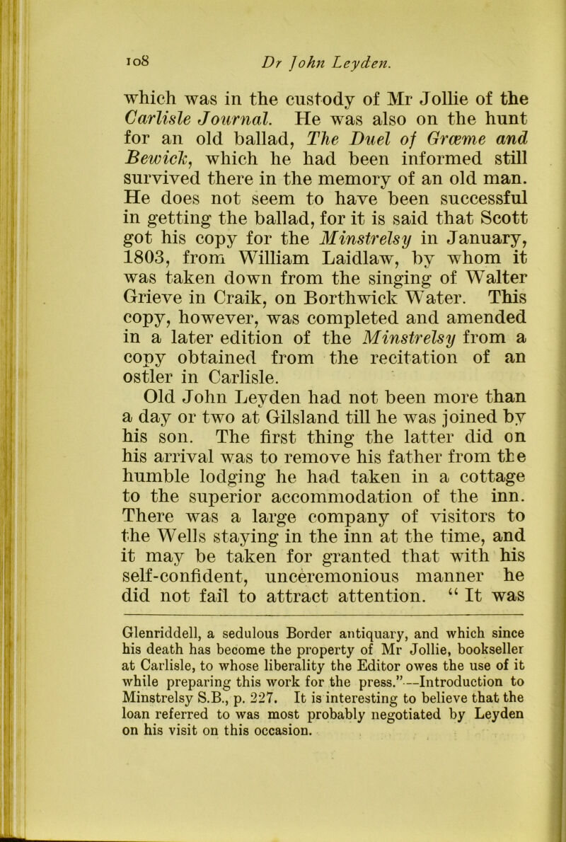 which was in the custody of Mr Jollie of the Carlisle Journal. He was also on the hunt for an old ballad, The Duel of Graeme and Bewich, which he had been informed still survived there in the memory of an old man. He does not seem to have been successful in getting the ballad, for it is said that Scott got his copy for the Minstrelsy in January, 1803, from William Laidlaw, by whom it was taken down from the singing of Walter Grieve in Craik, on Borthwick Water. This copy, however, was completed and amended in a later edition of the Minstrelsy from a copy obtained from the recitation of an ostler in Carlisle. Old John Leyden had not been more than a day or two at Gilsland till he was joined by his son. The first thing the latter did on his arrival was to remove his father from the humble lodging he had taken in a cottage to the superior accommodation of the inn. There was a large company of visitors to the Wells staying in the inn at the time, and it may be taken for granted that with his self-confident, unceremonious manner he did not fail to attract attention. “ It was Glenriddell, a sedulous Border antiquary, and which since his death has become the property of Mr Jollie, bookseller at Carlisle, to whose liberality the Editor owes the use of it while preparing this work for the press.” —Introduction to Minstrelsy S.B., p. 227. It is interesting to believe that the loan referred to was most probably negotiated by Leyden on his visit on this occasion.