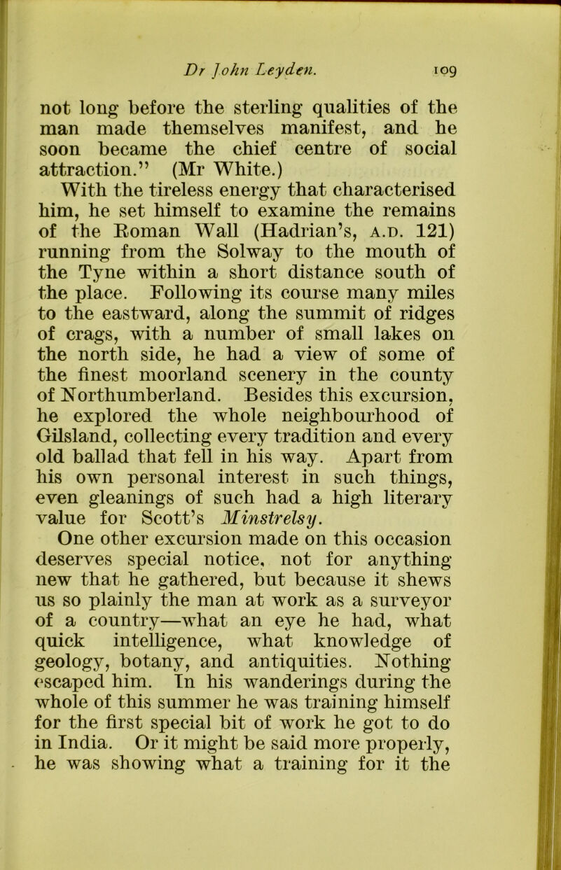 not long before the sterling qualities of the man made themselves manifest, and he soon became the chief centre of social attraction.” (Mr White.) With the tireless energy that characterised him, he set himself to examine the remains of the Roman Wall (Hadrian’s, a.d. 121) running from the Solway to the mouth of the Tyne within a short distance south of the place. Following its course many miles to the eastward, along the summit of ridges of crags, with a number of small lakes on the north side, he had a view of some of the finest moorland scenery in the county of Northumberland. Besides this excursion. / he explored the whole neighbourhood of Gilsland, collecting every tradition and every old ballad that fell in his way. Apart from his own personal interest in such things, even gleanings of such had a high literary value for Scott’s Minstrelsy. One other excursion made on this occasion deserves special notice, not for anything new that he gathered, but because it shews us so plainly the man at work as a surveyor of a country—what an eye he had, what quick intelligence, what knowledge of geology, botany, and antiquities. Nothing escaped him. In his wanderings during the whole of this summer he was training himself for the first special bit of work he got to do in India. Or it might be said more properly, he was showing what a training for it the