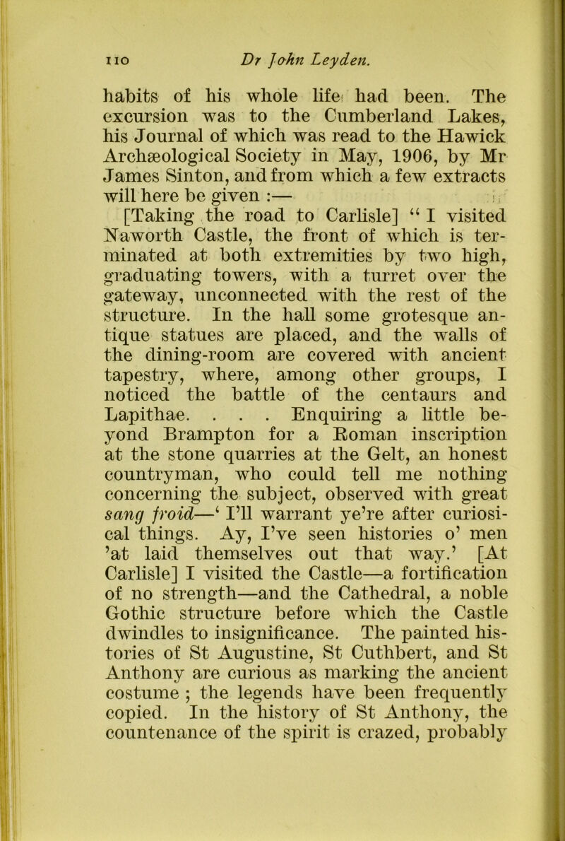 habits of his whole life! had been. The excursion was to the Cumberland Lakes, his Journal of which was read to the Hawick Archaeological Society in May, 1906, by Mr James Sinton, and from which a few extracts will here be given :— [Taking the road to Carlisle] “I visited IsTaworth Castle, the front of which is ter- minated at both extremities by two high, graduating towers, with a turret over the gateway, unconnected with the rest of the structure. In the hall some grotesque an- tique statues are placed, and the walls of the dining-room are covered with ancient tapestry, where, among other groups, I noticed the battle of the centaurs and Lapithae. . . . Enquiring a little be- yond Brampton for a Roman inscription at the stone quarries at the Gelt, an honest countryman, who could tell me nothing concerning the subject, observed with great sang froid—4 I’ll warrant ye’re after curiosi- cal things. Ay, I’ve seen histories o’ men ’at laid themselves out that way.’ [At Carlisle] I visited the Castle—a fortification of no strength—and the Cathedral, a noble Gothic structure before which the Castle dwindles to insignificance. The painted his- tories of St Augustine, St Cuthbert, and St Anthony are curious as marking the ancient costume ; the legends have been frequently copied. In the history of St Anthony, the countenance of the spirit is crazed, probably