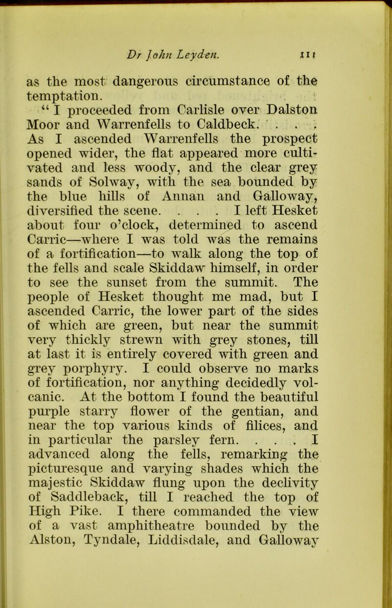 as the most, dangerous circumstance of the temptation. 1 “ I proceeded from Carlisle over Dalston Moor and Warrenfells to Caldbeck. . . . As I ascended Warrenfells the prospect opened wider, the flat appeared more culti- vated and less woody, and the clear grey sands of Solway, with the sea bounded by the blue hills of Annan and Galloway, diversified the scene. ... I left Hesket about four o’clock, determined to ascend Carrie—where I was told was the remains of a fortification—to walk along the top of the fells and scale Skiddaw himself, in order to see the sunset from the summit. The people of Hesket thought me mad, but I ascended Carrie, the lower part of the sides of which are green, but near the summit very thickly strewn with grey stones, till at last it is entirely covered with green and grey porphyry. I could observe no marks of fortification, nor anything decidedly vol- canic. At the bottom I found the beautiful purple starry flower of the gentian, and near the top various kinds of Alices, and in particular the parsley fern. ... I advanced along the fells, remarking the picturesque and varying shades which the majestic Skiddaw flung upon the declivity of Saddleback, till I reached the top of High Pike. I there commanded the view of a vast amphitheatre bounded by the Alston, Tyndale, Liddisdale, and Galloway