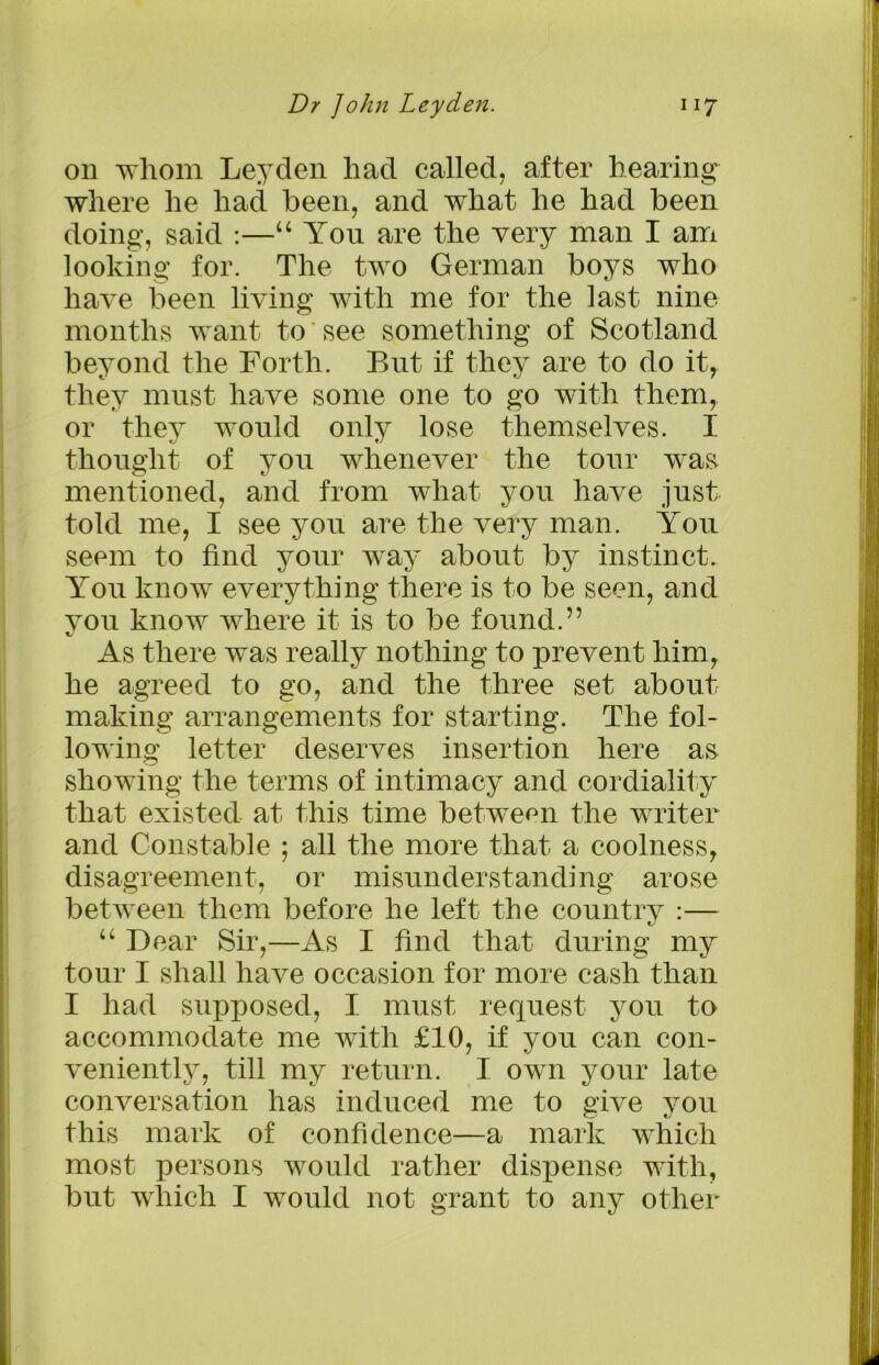on whom Leyden had called, after hearing where he had been, and what he had been doing, said :—“ You are the very man I am looking for. The two German boys who have been living with me for the last nine months want to see something of Scotland beyond the Forth. But if they are to do it, they must have some one to go with them,, or they would only lose themselves. I thought of you whenever the tour w^as mentioned, and from what you have just told me, I see you are the very man. You seem to find your way about by instinct. You know everything there is to be seen, and you know where it is to be found.” As there was really nothing to prevent him, he agreed to go, and the three set about making arrangements for starting. The fol- lowing letter deserves insertion here a& showing the terms of intimacy and cordiality that existed at this time between the writer and Constable ; all the more that a coolness, disagreement, or misunderstanding arose between them before he left the country :— “ Dear Sir,—As I find that during my tour I shall have occasion for more cash than I had supposed, I must request you to accommodate me with £10, if you can con- veniently, till my return. I own your late conversation has induced me to give you this mark of confidence—a mark which most persons would rather dispense with, but which I would not grant to any other