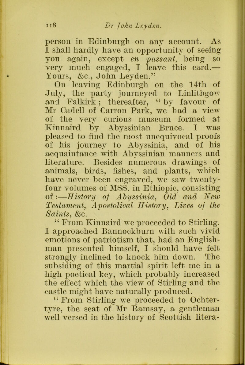 person in Edinburgh on any account. As I shall hardly have an opportunity of seeing yon again, except en passant, being so very much engaged, I leave this card.— Yours, &c., John Leyden.” On leaving Edinburgh on the 14th of July, the party journeyed to Linlithgow and Falkirk ; thereafter, “ by favour of Mr Cad ell of Carron Park, we had a view of the verv curious museum formed at Kinnaird by Abyssinian Bruce. I was pleased to find the most unequivocal proofs of his journey to Abyssinia, and of his acquaintance with Abyssinian manners and literature. Besides numerous drawings of animals, birds, fishes, and plants, which have never been engraved, we saw twenty- four volumes of MSS. in Ethiopic, consisting of :—History of Abyssinia, Old and Hew Testament, Apostolical History, Lives of the Saints, &c. “ From Kinnaird we proceeded to Stirling. I approached Bannockburn with such vivid emotions of patriotism that, had an English- man presented himself, I should have felt strongly inclined to knock him down. The subsiding of this martial spirit left me in a high poetical key, which probably increased the effect which the view of Stirling and the castle might have naturally produced. “ From Stirling we proceeded to Ochter- tyre, the seat of Mr Bamsay, a gentleman well versed in the history of Scottish litera- j