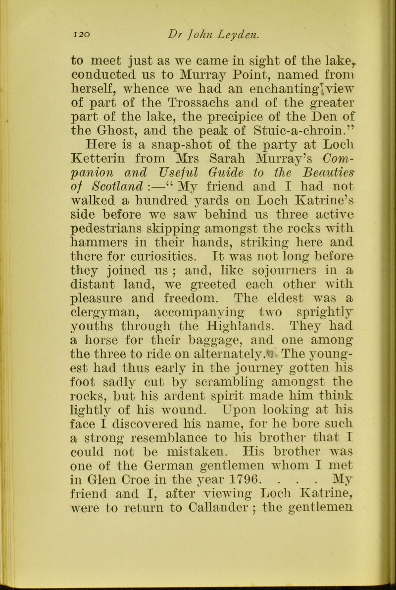 to meet just as we came in sight of the laker conducted us to Murray Point, named from herself, whence we had an enchanting!view of part of the Trossachs and of the greater part of the lake, the precipice of the Den of the Ghost, and the peak of Stuic-a-chroin.’’ Here is a snap-shot of the party at Loch Ketterin from Mrs Sarah Murray’s Com- panion and Useful Guide to the Beauties of Scotland :—“ My friend and I had not walked a hundred yards on Loch Katrine’s side before we saw behind us three active pedestrians skipping amongst the rocks with hammers in their hands, striking here and there for curiosities. It was not long before they joined us ; and, like sojourners in a distant land, we greeted each other with pleasure and freedom. The eldest was a clergyman, accompanying two sprightly youths through the Llighlands. They had a horse for their baggage, and one among' the three to ride on alternately.^ The young- est had thus early in the journey gotten his foot sadly cut by scrambling amongst the rocks, but his ardent spirit made him think lightly of his wound. LTpon looking at liis face I discovered his name, for he bore such a strong resemblance to his brother that I could not be mistaken. His brother was one of the German gentlemen whom I met in Glen Croe in the year 1796. . . . My friend and I, after viewing Loch Katrine, were to return to Callander ; the gentlemen