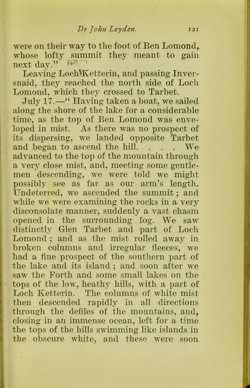 were on their way to the foot of Ben Lomond, whose lofty summit they meant to gain next day.” h,:n 1 Leaving LocMKetterin, and passing Inver- snaid, they reached the north side of Loch Lomond, which they crossed to Tarbet. July 17.—“ Having taken a boat, we sailed along the shore of the lake for a considerable time, as the top of Ben Lomond was enve- loped in mist. As there was no prospect of its dispersing, we landed opposite Tarbet and began to ascend the hill. . . . We advanced to the top of the mountain through a very close mist, and, meeting some gentle- men descending, we were told we might possibly see as far as our arm’s length. Undeterred, we ascended the summit; and while we were examining the rocks in a very disconsolate manner, suddenly a vast chasm opened in the surrounding fog. We saw distinctly Glen Tarbet and part of Loch Lomond ; and as the mist rolled away in broken columns and irregular fleeces, we had a fine prospect of the southern part of the lake and its island ; and soon after we saw the Forth and some small lakes on the tops of the low, heathy hills, with a part of Loch Ketterin. The columns of white mist then descended rapidly in all directions through the defiles of the mountains, and, closing in an immense ocean, left for a time the tops of the hills swimming like islands in the obscure white, and these were soon