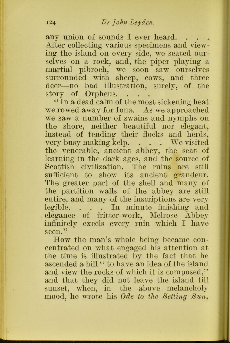 any union of sounds I ever heard. . . . After collecting various specimens and view- ing the island on every side, we seated our- selves on a rock, and, the piper playing a martial pibroch, we soon saw ourselves surrounded with sheep, cows, and three deer—no bad illustration, surely, of the story of Orpheus. . . . 61 In a dead calm of the most sickening heat' we rowed away for Iona. As we approached we saw a number of swains and nymphs on the shore, neither beautiful nor elegant, instead of tending their flocks and herds, very busy making kelp. . . . We visited the venerable, ancient abbey, the seat of learning in the dark ages, and the source of Scottish civilization. The ruins are still sufficient to show its ancient grandeur. The greater part of the shell and many of the partition walls of the abbey are still entire, and many of the inscriptions are very legible. ... In minute finishing and elegance of fritter-work, Melrose Abbey infinitely excels every ruin which I have seen.” How the man’s whole being became con- centrated on what engaged his attention at the time is illustrated by the fact that he ascended a hill “ to have an idea of the island and view the rocks of which it is composed,” and that they did not leave the island till sunset, when, in the 'above melancholy mood, he wrote his Ode to the Setting Sun,