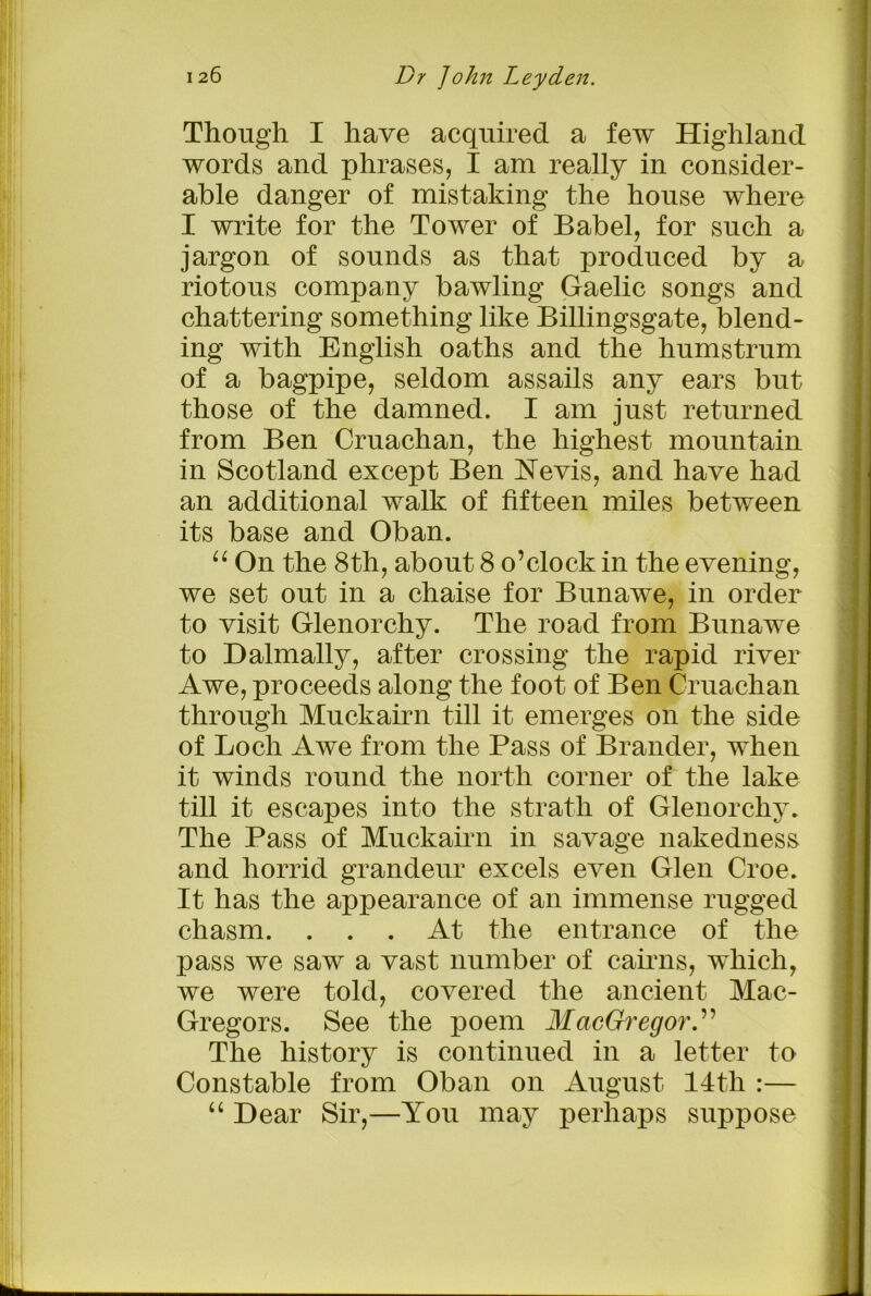 Though I have acquired a few Highland words and phrases, I am really in consider- able danger of mistaking the house where I write for the Tower of Babel, for such a jargon of sounds as that produced by a riotous company bawling Gaelic songs and chattering something like Billingsgate, blend- ing with English oaths and the humstrum of a bagpipe, seldom assails any ears but those of the damned. I am just returned from Ben Cruachan, the highest mountain in Scotland except Ben Nevis, and have had an additional walk of fifteen miles between its base and Oban. “ On the 8th, about 8 o’clock in the evening, we set out in a chaise for Bunawe, in order to visit Glenorchy. The road from Bunawe to Halmally, after crossing the rapid river Awe, proceeds along the foot of Ben Cruachan through Muckairn till it emerges on the side of Loch Awe from the Pass of Brander, when it winds round the north corner of the lake till it escapes into the strath of Glenorchy. The Pass of Muckairn in savage nakedness and horrid grandeur excels even Glen Croe. It has the appearance of an immense rugged chasm. ... At the entrance of the pass we saw a vast number of cairns, which, we were told, covered the ancient Mac- Gregors. See the poem MacGregor.” The history is continued in a letter to Constable from Oban on August 14th :— “ Dear Sir,—You may perhaps suppose