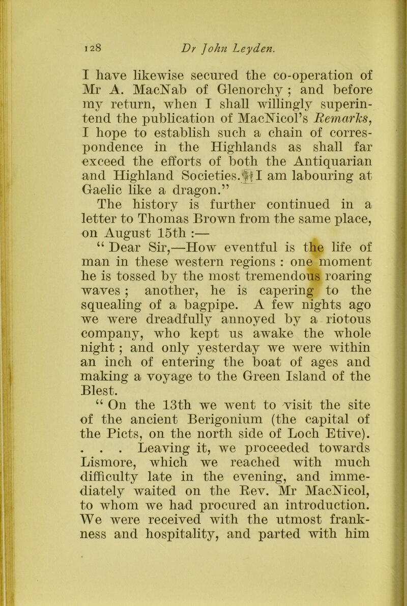 I have likewise secured the co-operation of Mr A. MacNab of Glenorchy ; and before my return, when I shall willingly superin- tend the publication of MacMcol’s Remarks, I hope to establish such a chain of corres- pondence in the Highlands as shall far exceed the efforts of both the Antiquarian and Highland Societies. I am labouring at Gaelic like a dragon.” The history is further continued in a letter to Thomas Brown from the same place, on August 15th :— “ Hear Sir,—How eventful is the life of man in these western regions : one moment he is tossed by the most tremendous roaring waves ; another, he is capering to the squealing of a bagpipe. A few nights ago we were dreadfully annoyed by a riotous company, who kept us awake the whole night; and only yesterday we were within an inch of entering the boat of ages and making a voyage to the Green Island of the Blest. “ On the 13th we went to visit the site of the ancient Berigonium (the capital of the Piets, on the north side of Loch Etive). . . Leaving it, we proceeded towards Lismore, which we reached with much difficulty late in the evening, and imme- diately waited on the Bev. Mr MacMcol, to whom we had procured an introduction. We were received with the utmost frank- ness and hospitality, and parted with him