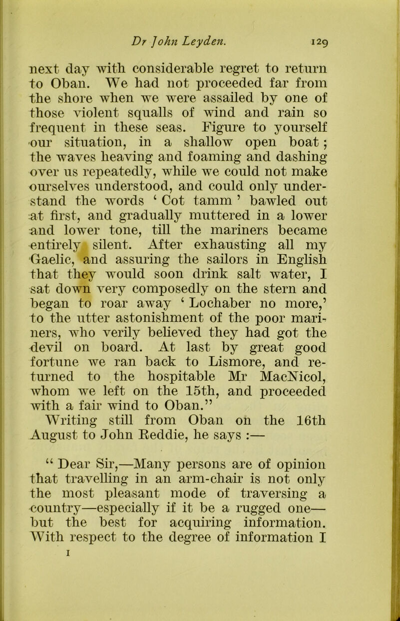next day with considerable regret to return to Oban. We had not proceeded far from the shore when we were assailed by one of those violent squalls of wind and rain so frequent in these seas. Figure to yourself our situation, in a shallow open boat; the waves heaving and foaming and dashing over us repeatedly, while we could not make ourselves understood, and could only under- stand the words 4 Cot tamm ’ bawled out :at first, and gradually muttered in a lower and lower tone, till the mariners became entirely silent. After exhausting all my Gaelic, and assuring the sailors in English that they would soon drink salt water, I sat down very composedly on the stern and began to roar away 4 Lochaber no more,’ to the utter astonishment of the poor marh ners, who verily believed they had got the devil on board. At last by great good fortune we ran back to Lismore, and re- turned to the hospitable Mr MacMcol, whom we left on the 15th, and proceeded with a fair wind to Oban.” Writing still from Oban on the 16th August to John Eeddie, he says :— 44 Dear Sir,—Many persons are of opinion that travelling in an arm-chair is not only the most pleasant mode of traversing a country—especially if it be a rugged one— but the best for acquiring information. With respect to the degree of information I