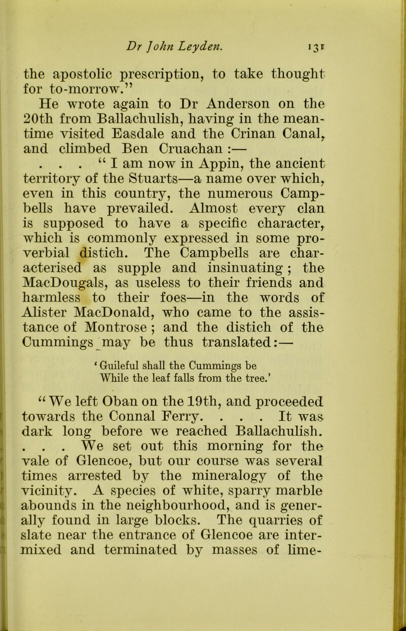the apostolic prescription, to take thought for to-morrow.” He wrote again to Dr Anderson on the 20th from Ballachulish, having in the mean- time visited Easdale and the Crinan Canal, and climbed Ben Cruachan :— . . . “ I am now in Appin, the ancient territory of the Stuarts—a name over which, even in this country, the numerous Camp- bells have prevailed. Almost every clan is supposed to have a specific character, which is commonly expressed in some pro- verbial distich. The Campbells are char- acterised as supple and insinuating; the MacDougals, as useless to their friends and harmless to their foes—in the words of Alister MacDonald, who came to the assis- tance of Montrose ; and the distich of the Cummings may be thus translated:— ‘ Guileful shall the Cummings be While the leaf falls from the tree.’ “We left Oban on the 19 th, and proceeded towards the Connal Ferry. ... It was dark long before we reached Ballachulish. . . . We set out this morning for the vale of Glencoe, but our course was several times arrested by the mineralogy of the vicinity. A species of white, sparry marble abounds in the neighbourhood^ and is gener- ally found in large blocks. The quarries of slate near the entrance of Glencoe are inter- mixed and terminated by masses of lime-
