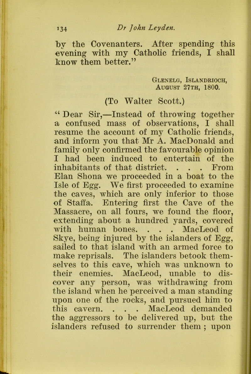 by the Covenanters. After spending this •evening with my Catholic friends, I shall know them better.” Glenelg, Islandrioch, August 27th, 1800. (To Walter Scott.) u Dear Sir,—Instead of throwing together a confused mass of observations, I shall resume the account of my Catholic friends, and inform you that Mr A. MacDonald and family only confirmed the favourable opinion I had been induced to entertain of the inhabitants of that district. . . . From Elan Shona we proceeded in a boat to the Isle of Egg. We first proceeded to examine the caves, which are only inferior to those of Staffa. Entering first the Cave of the Massacre, on all fours, we found the floor, extending about a hundred yards, covered with human bones. . . . MacLeod of Skye, being injured by the islanders of Egg, sailed to that island with an armed force to make reprisals. The islanders betook them- selves to this cave, which was unknown to their enemies. MacLeod, unable to dis- cover any person, was withdrawing from the island when he perceived a man standing upon one of the rocks, and pursued him to this cavern. . . . MacLeod demanded the aggressors to be delivered up, but the islanders refused to surrender them : upon
