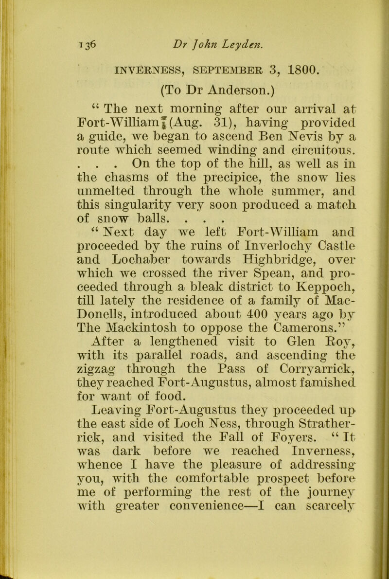 INVERNESS, SEPTEMBER 3, 1800. (To Dr Anderson.) “ The next morning after onr arrival at Fort-Williamf(Ang. 31), having provided a guide, we began to ascend Ben Nevis by a route which seemed winding and circuitous. . . . On the top of the hill, as well as in the chasms of the precipice, the snow lies unmelted through the whole summer, and this singularity very soon produced a match of snow balls. . . . “ Next day we left Fort-William and proceeded by the ruins of Inver!ochy Castle and Lochaber towards Highbridge, over which we crossed the river Spean, and pro- ceeded through a bleak district to Keppoch, till lately the residence of a family of Mac- Donells, introduced about 400 years ago by The Mackintosh to oppose the Camerons.” After a lengthened visit to Glen Roy, with its parallel roads, and ascending the zigzag through the Pass of Corryarrick, they reached Fort-Augustus, almost famished for want of food. Leaving Fort-Augustus they proceeded up the east side of Loch Ness, through Strather- rick, and visited the Fall of Foyers. “ It was dark before we reached Inverness, whence I have the pleasure of addressing' you, with the comfortable prospect before me of performing the rest of the journey with greater convenience—I can scarcely