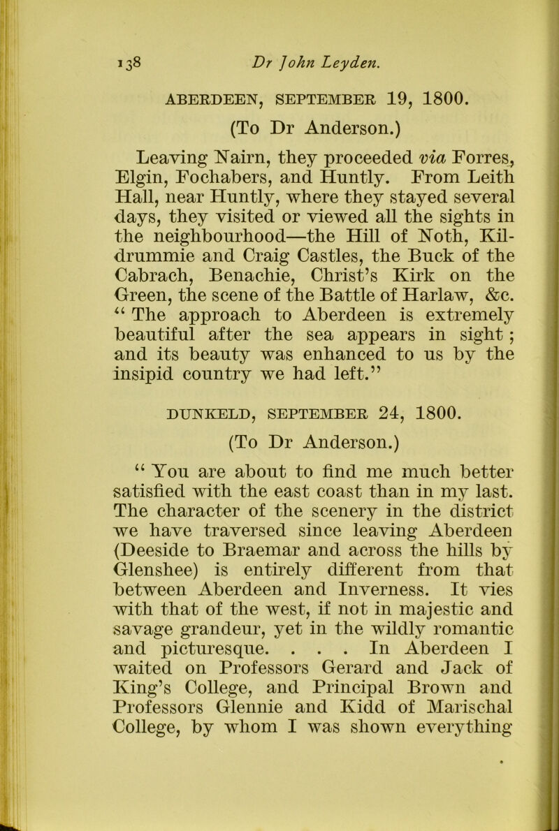 ABERDEEN, SEPTEMBER 19, 1800. (To Dr Anderson.) Leaving Nairn, they proceeded via Forres^ Elgin, Fochabers, and Huntly. From Leith Hall, near Huntly, where they stayed several days, they visited or viewed all the sights in the neighbourhood—the Hill of Noth, Kil- drummie and Craig Castles, the Buck of the Cabrach, Benachie, Christ’s Kirk on the Green, the scene of the Battle of Harlaw, &c. u The approach to Aberdeen is extremely beautiful after the sea appears in sight; and its beauty was enhanced to us by the insipid country we had left.” DUNKELD, SEPTEMBER 24, 1800. (To Dr Anderson.) “ You are about to find me much better satisfied with the east coast than in my last. The character of the scenery in the district we have traversed since leaving Aberdeen (Deeside to Braemar and across the hills by Glenshee) is entirely different from that between Aberdeen and Inverness. It vies with that of the west, if not in majestic and savage grandeur, yet in the wildly romantic and picturesque. ... In Aberdeen I waited on Professors Gerard and Jack of King’s College, and Principal Brown and Professors Glennie and Kidd of Marischal College, by whom I was shown everything