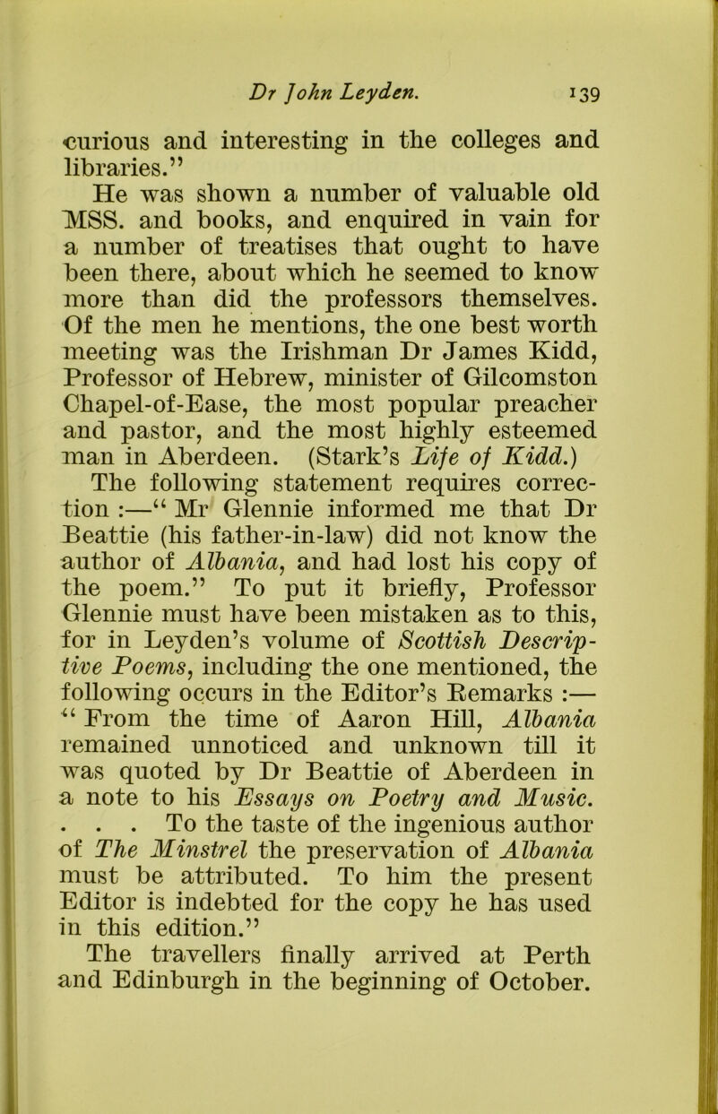 curious and interesting in the colleges and libraries.” He was shown a number of valuable old MSS. and books, and enquired in vain for a number of treatises that ought to have been there, about which he seemed to know more than did the professors themselves. Of the men he mentions, the one best worth meeting was the Irishman Hr James Kidd, Professor of Hebrew, minister of Gilcomston Chapel-of-Ease, the most popular preacher and pastor, and the most highly esteemed man in Aberdeen. (Stark’s Life of Kidd.) The following statement requires correc- tion :—“ Mr Glennie informed me that Hr Beattie (his father-in-law) did not know the author of Albania, and had lost his copy of the poem.” To put it briefly, Professor Glennie must have been mistaken as to this, ior in Leyden’s volume of Scottish Descrip- tive Poems, including the one mentioned, the following occurs in the Editor’s Eemarks :— “ From the time of Aaron Hill, Albania remained unnoticed and unknown till it was quoted by Hr Beattie of Aberdeen in a note to his Kssays on Poetry and Music. . . . To the taste of the ingenious author of The Minstrel the preservation of Albania must be attributed. To him the present Editor is indebted for the copy he has used in this edition.” The travellers finally arrived at Perth and Edinburgh in the beginning of October.
