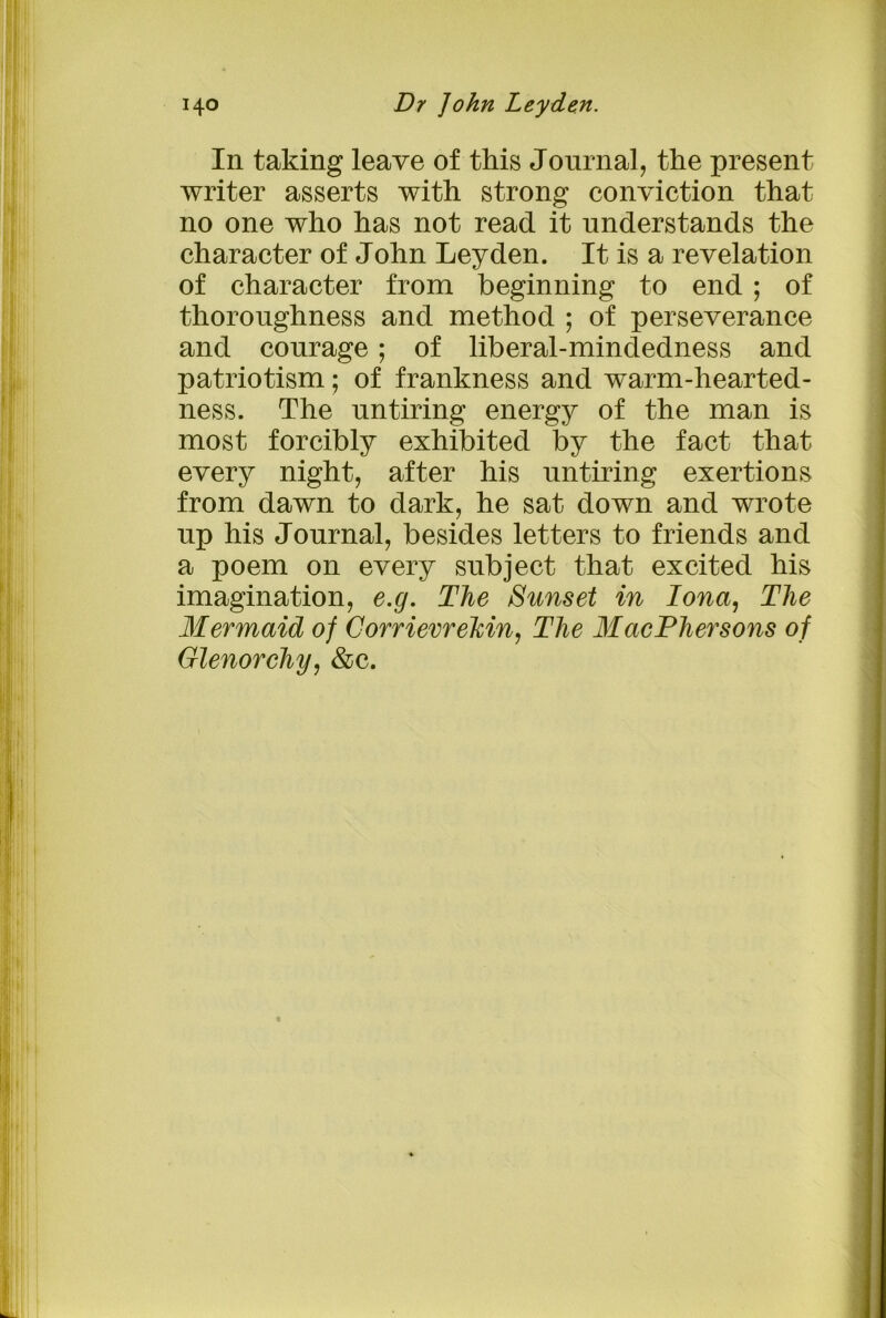In taking leave of this Journal, the present writer asserts with strong conviction that no one who has not read it understands the character of John Leyden. It is a revelation of character from beginning to end ; of thoroughness and method ; of perseverance and courage; of liberal-mindedness and patriotism; of frankness and warm-hearted- ness. The untiring energy of the man is most forcibly exhibited by the fact that every night, after his untiring exertions from dawn to dark, he sat down and wrote up his Journal, besides letters to friends and a poem on every subject that excited his imagination, e.g. The Sunset in Iona, The Mermaid of Corriemekin, The MacPhersons of Glenorcliy, &c.