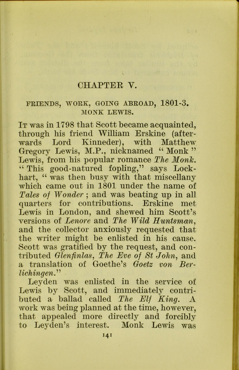 CHAPTER Y. FRIENDS, WORK, GOING ABROAD, 1801-3. MONK LEWIS. It was in 1798 that Scott became acquainted, through his friend William Erskine (after- wards Lord Kinneder), with Matthew Gregory Lewis, M.P., nicknamed “ Monk ” Lewis, from his popular romance The Monk. “ This good-natured fopling,” says Lock- hart, “ was then busy with that miscellany which came out in 1801 under the name of Tales of Wonder ; and was beating up in all quarters for contributions. Erskine met Lewis in London, and shewed him Scott’s versions of Tenore and The Wild Huntsman, and the collector anxiously requested that the writer might be enlisted in his cause. Scott was gratified by the request, and con- tributed Glenfinlas, The Eve of St John, and a translation of Goethe’s Goetz von Ber- UehingenT Leyden was enlisted in the service of Lewis by Scott, and immediately contri- buted a ballad called The Elf King. A work was being planned at the time, however, that appealed more directly and forcibly to Leyden’s interest. Monk Lewis was
