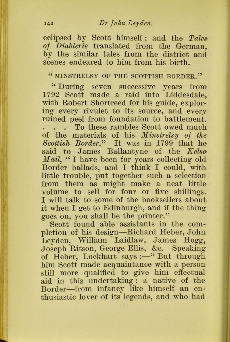 eclipsed by Scott himself ; and the Tales- of Diablerie translated from the German, by the similar tales from the district and scenes endeared to him from his birth. u MINSTRELSY OF THE SCOTTISH BORDER.” “ During seven successive years from 1792 Scott made a raid into Liddesdale, with Robert Shortreed for his guide, explor- ing every rivulet to its source, and every ruined peel from foundation to battlement. . . . To these rambles Scott owed much of the materials of his Minstrelsy of tlie Scottish Border.” It was in 1799 that he said to James Ballantyne of the Kelso Mail, “ I have been for years collecting old Border ballads, and I think I could, with little trouble, put together such a selection from them as might make a neat little volume to sell for four or five shillings. I will talk to some of the booksellers about it when I get to Edinburgh, and if the thing goes on, you shall be the printer.” Scott found able assistants in the com- pletion of his design—Richard Heber, John Leyden, William Laidlaw, James Hogg, Joseph Ritson, George Ellis, &c. Speaking of Heber, Lockhart says :—“ But through him Scott made acquaintance with a person still more qualified to give him effectual aid in this undertaking : a native of the Border—from infancy like himself an en- thusiastic lover of its legends, and who had