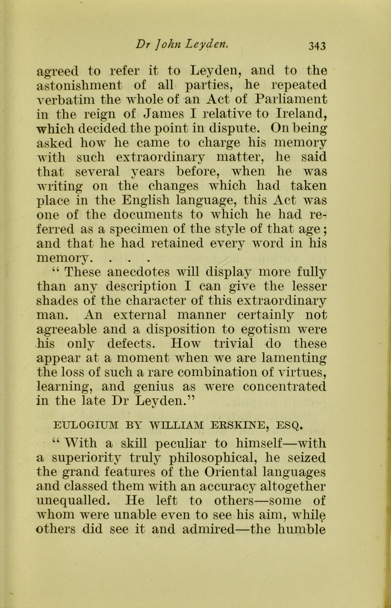 agreed to refer it to Leyden, and to the astonishment of all parties, he repeated verbatim the whole of an Act of Parliament in the reign of James I relative to Ireland, which decided the point in dispute. On being asked how he came to charge liis memory with such extraordinary matter, he said that several years before, when he was writing on the changes which had taken place in the English language, this Act was one of the documents to which he had re- ferred as a specimen of the style of that age; and that he had retained every word in his memory. “ These anecdotes will display more fully than any description I can give the lesser shades of the character of this extraordinary man. An external manner certainly not agreeable and a disposition to egotism were his only defects. How trivial do these appear at a moment when we are lamenting the loss of such a rare combination of virtues, learning, and genius as were concentrated in the late Dr Leyden.” EULOGIUM BY WILLIAM ERSKINE, ESQ. u With a skill peculiar to himself—with a superiority truly philosophical, he seized the grand features of the Oriental languages and classed them with an accuracy altogether unequalled. He left to others—some of whom were unable even to see his aim, while others did see it and admired—the humble