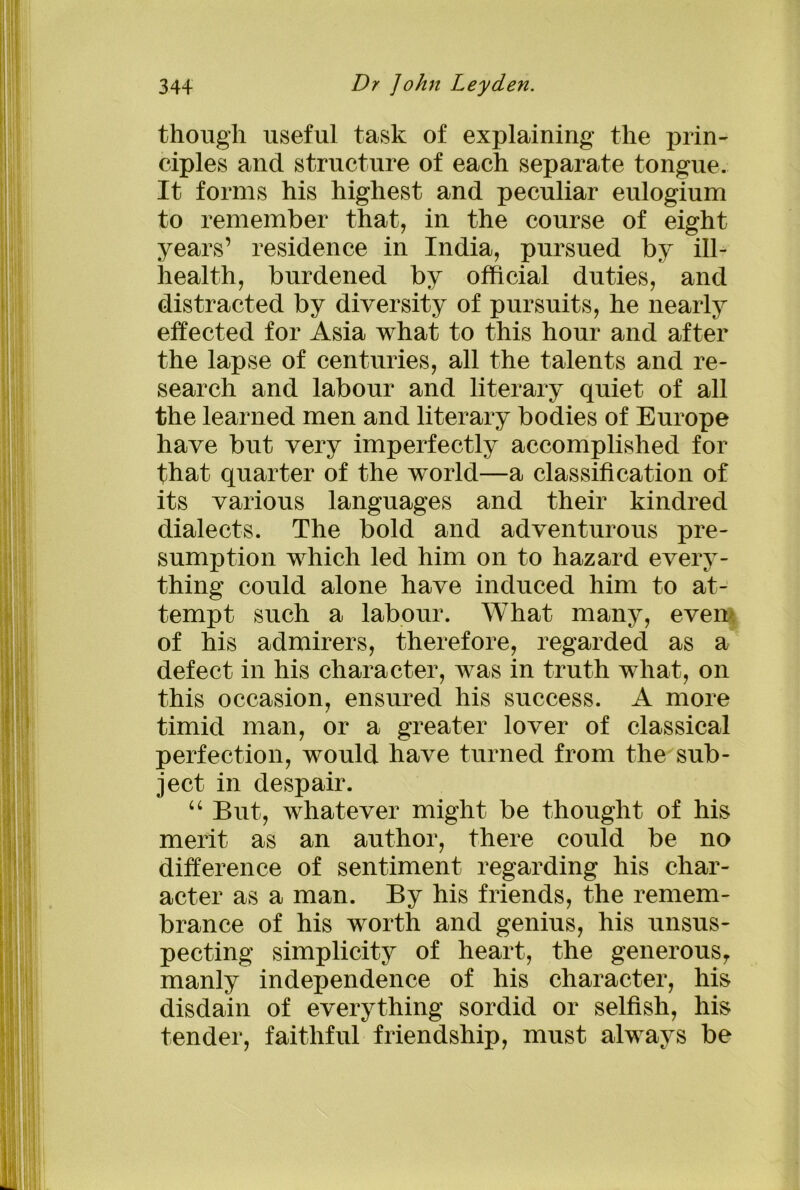 though useful task of explaining the prin- ciples and structure of each separate tongue. It forms his highest and peculiar eulogium to remember that, in the course of eight years’ residence in India, pursued by ill- health, burdened by official duties, and distracted by diversity of pursuits, he nearly effected for Asia what to this hour and after the lapse of centuries, all the talents and re- search and labour and literary quiet of all the learned men and literary bodies of Europe have but very imperfectly accomplished for that quarter of the world—a classification of its various languages and their kindred dialects. The bold and adventurous pre- sumption which led him on to hazard every- thing could alone have induced him to at- tempt such a labour. What many, even of his admirers, therefore, regarded as a defect in his character, was in truth what, on this occasion, ensured his success. A more timid man, or a greater lover of classical perfection, would have turned from the sub- ject in despair. “ But, whatever might be thought of his merit as an author, there could be no difference of sentiment regarding his char- acter as a man. By his friends, the remem- brance of his worth and genius, his unsus- pecting simplicity of heart, the generous, manly independence of his character, his disdain of everything sordid or selfish, his tender, faithful friendship, must always be