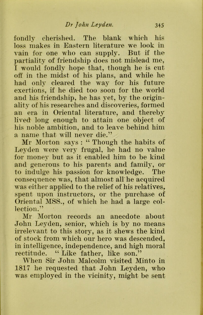 fondly cherished. The blank which his loss makes in Eastern literature we look in vain for one who can supply. But if the partiality of friendship does not mislead me, T would fondly hope that, though he is cut off in the midst of his plans, and while he had only cleared the way for his future exertions, if he died too soon for the world and his friendship, he has yet, by the origin- ality of his researches and discoveries, formed an era in Oriental literature, and thereby lived long enough to attain one object of his noble ambition, and to leave behind him a name that will never die.” Mr Morton says : “ Though the habits of Leyden were very frugal, he had no value for money but as it enabled him to be kind and generous to his parents and family, or to indulge his passion for knowledge. The consequence was, that almost alt he acquired was either applied to the relief of his relatives, spent upon instructors, or the purchase of Oriental MSS., of which he had a large col- lection.” Mr Morton records an anecdote about John Leyden, senior, which is by no means irrelevant to this story, as it shews the kind of stock from which our hero was descended, in intelligence, independence, and high moral rectitude. “ Like father, like son.” When Sir John Malcolm visited Mirito in 1817 he requested that John Leyden, who was employed in the vicinity, might be sent