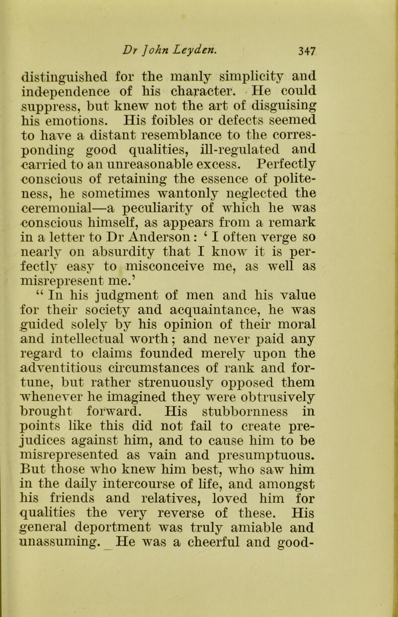 distinguished for the manly simplicity and independence of his character. He could suppress, hut knew not the art of disguising his emotions. His foibles or defects seemed to have a distant resemblance to the corres- ponding good qualities, ill-regulated and carried to an unreasonable excess. Perfectly conscious of retaining the essence of polite- ness, he sometimes wantonly neglected the ceremonial—a peculiarity of which he was conscious himself, as appears from a remark in a letter to Hr Anderson: c I often verge so nearly on absurdity that I know it is per- fectly easy to misconceive me, as well as misrepresent me.’ “ In his judgment of men and his value for their society and acquaintance, he was guided solely by his opinion of their moral and intellectual worth; and never paid any regard to claims founded merely upon the adventitious circumstances of rank and for- tune, but rather strenuously opposed them whenever he imagined they were obtrusively brought forward. His stubbornness in points like this did not fail to create pre- judices against him, and to cause him to be misrepresented as vain and presumptuous. But those who knew him best, who saw him in the daily intercourse of life, and amongst his friends and relatives, loved him for qualities the very reverse of these. His general deportment was truly amiable and unassuming. He was a cheerful and good-