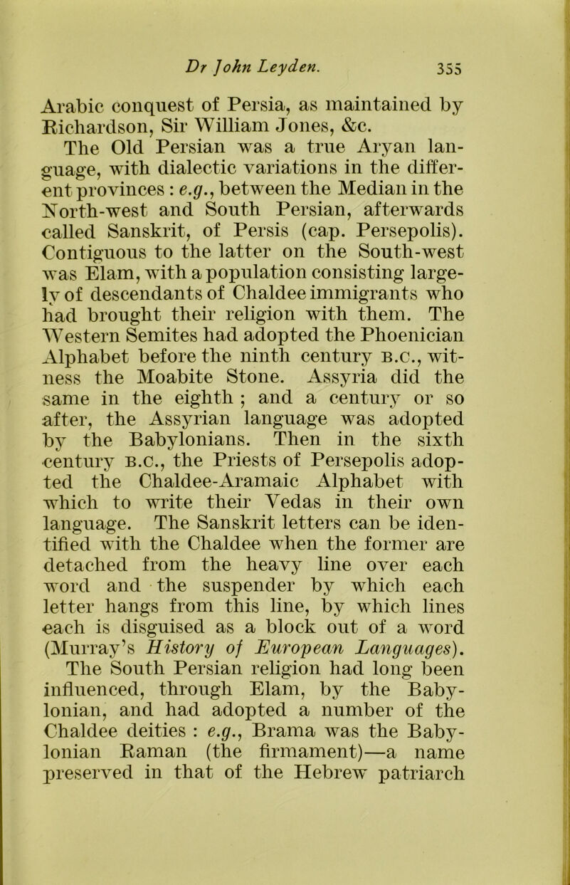 Arabic conquest of Persia, as maintained by Richardson, Sir William Jones, &c. The Old Persian was a true Aryan lan- guage, with dialectic variations in the differ- ent provinces : e.g., between the Median in the North-west and South Persian, afterwards called Sanskrit, of Persis (cap. Persepolis). Contiguous to the latter on the South-west was Elam, with a population consisting large- ly of descendants of Chaldee immigrants who had brought their religion with them. The Western Semites had adopted the Phoenician Alphabet before the ninth century b.c., wit- ness the Moabite Stone. Assyria did the same in the eighth ; and a century or so after, the Assyrian language was adopted by the Babylonians. Then in the sixth century b.c., the Priests of Persepolis adop- ted the Chaldee-Aramaic Alphabet with which to write their Vedas in their own language. The Sanskrit letters can be iden- tified with the Chaldee when the former are detached from the heavy line over each word and the suspender by which each letter hangs from this line, by which lines each is disguised as a block out of a word (Murray’s History of European Languages). The South Persian religion had long been influenced, through Elam, by the Baby- lonian, and had adopted a number of the Chaldee deities : e.g., Brama was the Baby- lonian Raman (the firmament)—a name preserved in that of the Hebrew patriarch