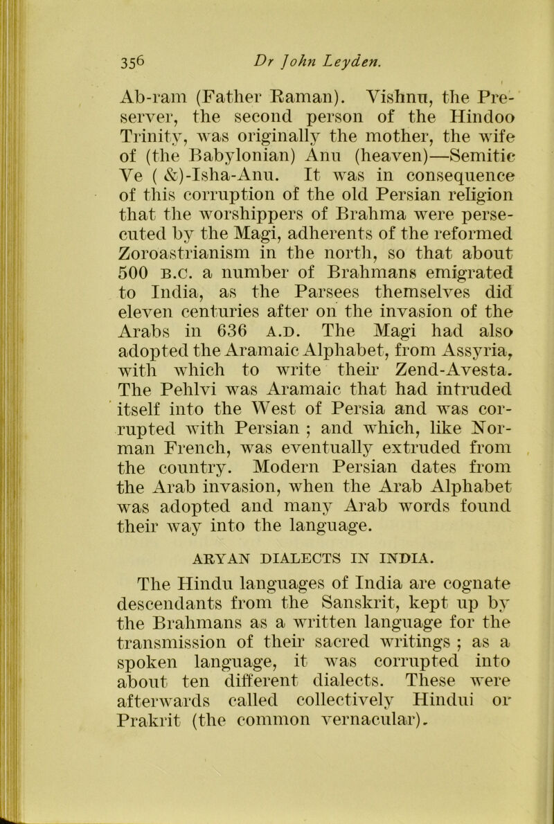 Ab-ram (Father Raman). Vishnu, the Pre- server, the second person of the Hindoo Trinity, was originally the mother, the wife of (the Babylonian) Ann (heaven)—Semitic Ve ( &)-Isha-Anu. It was in consequence of this corruption of the old Persian religion that the worshippers of Brahma were perse- cuted by the Magi, adherents of the reformed Zoroastrianism in the north, so that about 500 b.c. a number of Brahmans emigrated to India, as the Parsees themselves did eleven centuries after on the invasion of the Arabs in 636 a.d. The Magi had also adopted the Aramaic Alphabet, from Assyria,, with which to write their Zend-Avesta. The Pehlvi was Aramaic that had intruded itself into the West of Persia and was cor- rupted with Persian ; and which, like Nor- man French, was eventually extruded from the country. Modern Persian dates from the Arab invasion, when the Arab Alphabet was adopted and many Arab words found their way into the language. The Hindu languages of India are cognate descendants from the Sanskrit, kept up by the Brahmans as a written language for the transmission of their sacred writings ; as a spoken language, it was corrupted into about ten different dialects. These were afterwards called collectively Hindu! or Prakrit (the common vernacular). ARYAN DIALECTS IN INDIA.