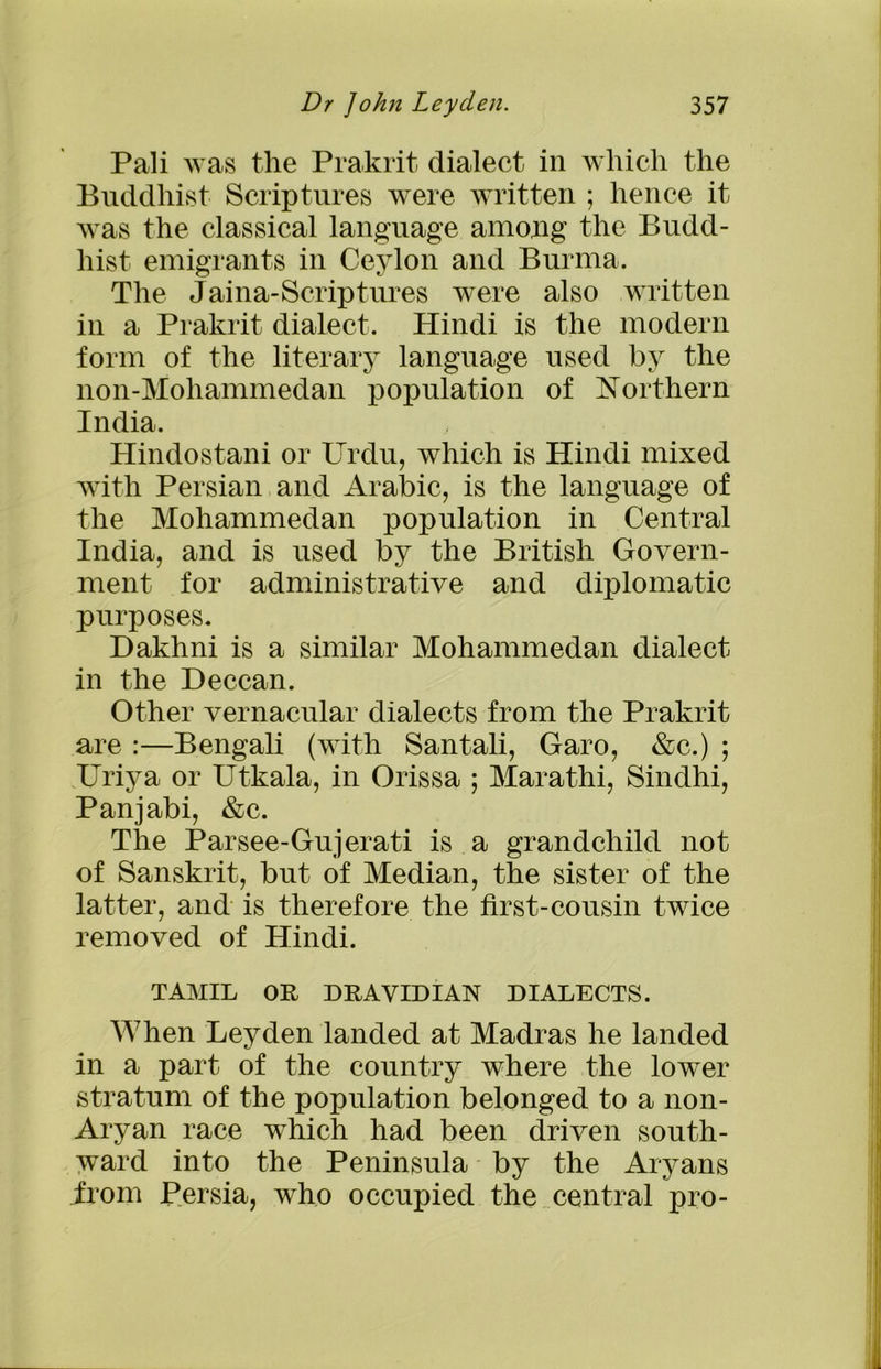Pali was the Prakrit dialect in which the Buddhist Scriptures were written ; hence it was the classical language among the Budd- hist emigrants in Ceylon and Burma. The Jaina-Scriptures were also written in a Prakrit dialect. Hindi is the modern form of the literary language used by the non-Moliammedan population of Northern India. Hindostani or Urdu, which is Hindi mixed with Persian and Arabic, is the language of the Mohammedan population in Central India, and is used by the British Govern- ment for administrative and diplomatic purposes. Dakhni is a similar Mohammedan dialect in the Deccan. Other vernacular dialects from the Prakrit are :—Bengali (with Santali, Garo, &c.) ; Uriya or Utkala, in Orissa ; Marathi, Sindhi, Panjabi, &c. The Parsee-Gujerati is a grandchild not of Sanskrit, but of Median, the sister of the latter, and is therefore the first-cousin twice removed of Hindi. TAMIL OR DRAVIDIAN DIALECTS. When Leyden landed at Madras he landed in a part of the country where the lower stratum of the population belonged to a non- Aryan race which had been driven south- ward into the Peninsula by the Aryans from Persia, who occupied the central pro-