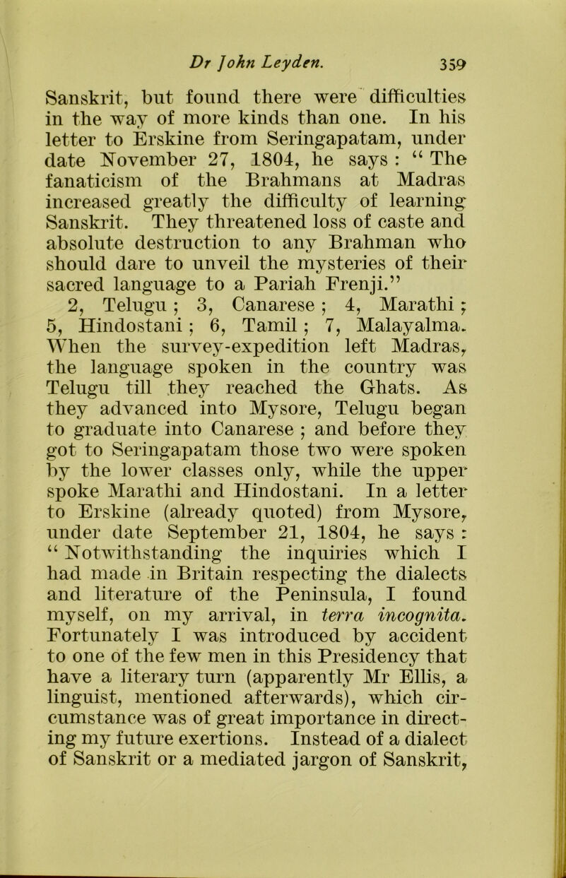 Sanskrit, but found there were difficulties in the way of more kinds than one. In his letter to Erskine from Seringapatam, under date November 27, 1804, he says : u The fanaticism of the Brahmans at Madras increased greatly the difficulty of learning Sanskrit. They threatened loss of caste and absolute destruction to any Brahman who should dare to unveil the mysteries of their sacred language to a Pariah Frenji.” 2, Telugu; 3, Canarese; 4, Marathi; 5, Hindostani; 6, Tamil; 7, Malayalma. When the survey-expedition left Madras, the language spoken in the country was Telugu till they reached the Ghats. As they advanced into Mysore, Telugu began to graduate into Canarese ; and before they got to Seringapatam those two were spoken by the lower classes only, while the upper spoke Marathi and Hindostani. In a letter to Erskine (already quoted) from Mysore, under date September 21, 1804, he says : “ Notwithstanding the inquiries which I had made in Britain respecting the dialects and literature of the Peninsula, I found myself, on my arrival, in terra incognita, Fortunately I was introduced by accident to one of the few men in this Presidency that have a literary turn (apparently Mr Ellis, a linguist, mentioned afterwards), which cir- cumstance was of great importance in direct- ing my future exertions. Instead of a dialect of Sanskrit or a mediated jargon of Sanskrit,