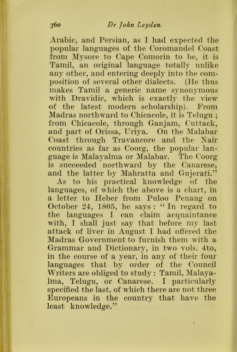 Arabic, and Persian, as I had expected the popular languages of the Coromandel Coast from Mysore to Cape Comorin to be, it is Tamil, an original language totally unlike any other, and entering deeply into the com- position of several other dialects. (He thus makes Tamil a generic name synonymous with Dravidic, which is exactly the view of the latest modern scholarship). From Madras northward to Chicacole, it is Telugu ; from Chicacole, through Ganjam, Cuttack, and part of Orissa, ITriya. On the Malabar Coast through Travancore and the A air countries as far as Coorg, the popular lan- guage is Malayalma or Malabar. The Coorg is succeeded northward by the Canarese, and the latter by Mahratta and Gujerati.” As to his practical knowledge of the languages, of which the above is a chart, in a letter to Heber from Puloo Penang on October 24, 1805, he says : “ In regard to the languages I can claim acquaintance with, I shall just say that before my last attack of liver in August I had offered .the Madras Government to furnish them with a Grammar and Dictionary, in two vols. 4to, in the course of a year, in any of their four languages that by order of the Council Writers are obliged to study : Tamil, Malaya- lma, Telugu, or Canarese. I particularly specified the last, of which there are not three Europeans in the country that have the least knowledge.”