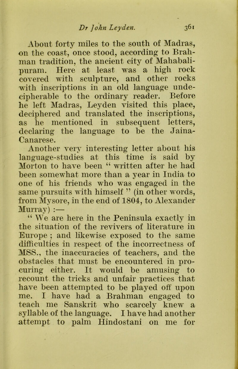 About forty miles to the south of Madras, on the coast, once stood, according to Brah- man tradition, the ancient city of Mahabali- puram. Here at least was a high rock covered with sculpture, and other rocks with inscriptions in an old language unde- cipherable to the ordinary reader. Before he left Madras, Leyden visited this place, deciphered and translated the inscriptions, as he mentioned in subsequent letters, declaring the language to be the Jaina- Canarese. Another very interesting letter about his language-studies at this time is said by Morton to have been “ written after he had been somewhat more than a year in India to one of his friends who was engaged in the same pursuits with himself ” (in other words, from Mysore, in the end of 1804, to Alexander Murray) :— “ We are here in the Peninsula exactly in the situation of the revivers of literature in Europe ; and likewise exposed to the same difficulties in respect of the incorrectness of MSS., the inaccuracies of teachers, and the obstacles that must be encountered in pro- curing either. It would be amusing to recount the tricks and unfair practices that have been attempted to be played off upon me. I have had a Brahman engaged to teach me Sanskrit who scarcely knew a syllable of the language. I have had another attempt to palm Hindostani on me for