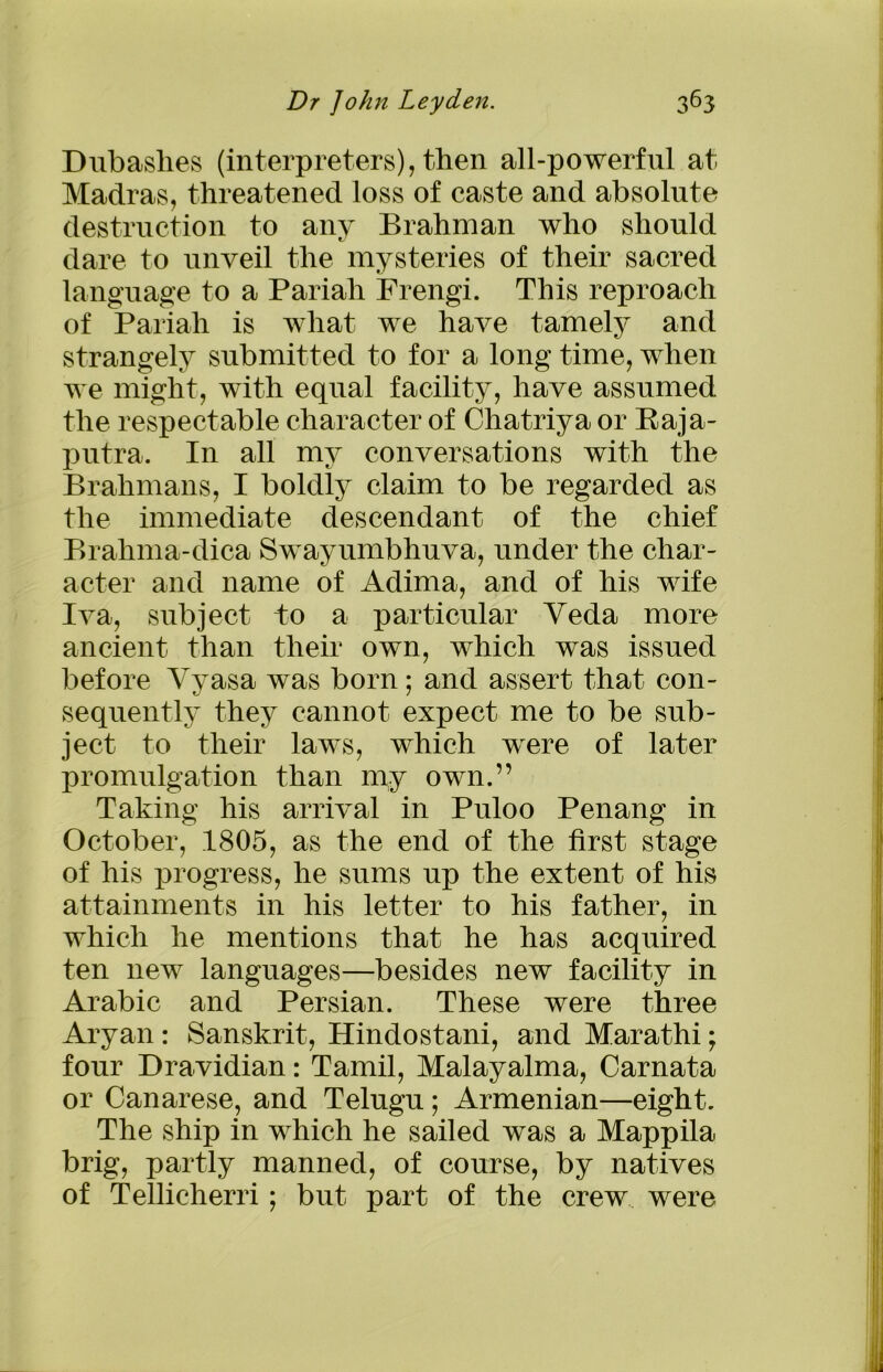 Dubashes (interpreters), then all-powerful at Madras, threatened loss of caste and absolute destruction to any Brahman who should dare to unveil the mysteries of their sacred language to a Pariah Frengi. This reproach of Pariah is what we have tamely and strangely submitted to for a long time, when we might, with equal facility, have assumed the respectable character of Chatriya or Baja- putra. In all my conversations with the Brahmans, I boldly claim to be regarded as the immediate descendant of the chief Brahma-dica Swayumbhuva, under the char- acter and name of Adima, and of his wife Iva, subject to a particular Yeda more ancient than their own, which was issued before Yyasa was born; and assert that con- sequently they cannot expect me to be sub- ject to their laws, which were of later promulgation than my own.” Taking his arrival in Puloo Penang in October, 1805, as the end of the first stage of his progress, he sums up the extent of his attainments in his letter to his father, in which he mentions that he has acquired ten new languages—besides new facility in Arabic and Persian. These were three Aryan: Sanskrit, Hindostani, and Marathi; four Dravidian: Tamil, Malayalma, Carnata or Canarese, and Telugu; Armenian—eight. The ship in which he sailed was a Mappila brig, partly manned, of course, by natives of Tellicherri; but part of the crew were