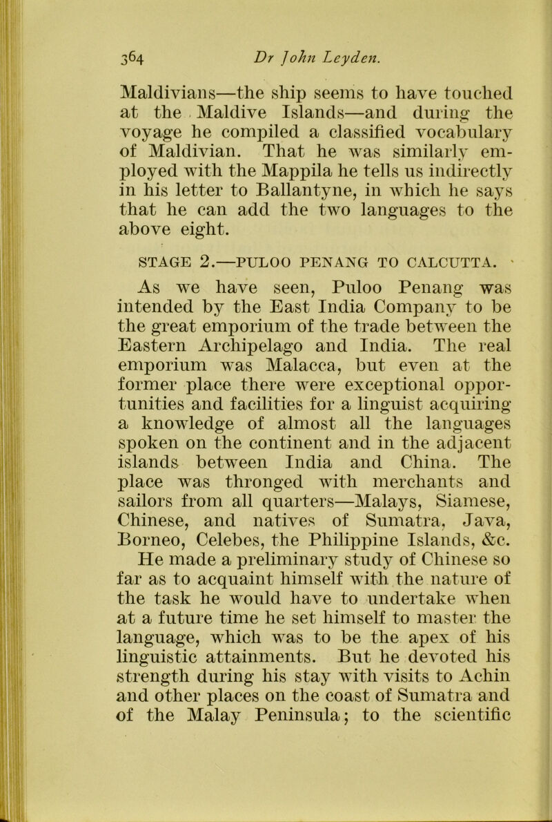 Maldivians—the ship seems to have touched at the Maidive Islands—and during the voyage he compiled a classified vocabulary of Maldivian. That he was similarly em- ployed with the Mappila he tells us indirectly in his letter to Ballantyne, in which he says that he can add the two languages to the above eight. STAGE 2.—PULOO PENANG TO CALCUTTA. ' As we have seen, Puloo Penang was intended by the East India Company to be the great emporium of the trade between the Eastern Archipelago and India. The real emporium was Malacca, but even at the former place there were exceptional oppor- tunities and facilities for a linguist acquiring a knowledge of almost all the languages spoken on the continent and in the adjacent islands between India and China. The place was thronged with merchants and sailors from all quarters—Malays, Siamese, Chinese, and natives of Sumatra, Java, Borneo, Celebes, the Philippine Islands, &c. He made a preliminary study of Chinese so far as to acquaint himself with the nature of the task he would have to undertake when at a future time he set himself to master the language, which was to be the apex of his linguistic attainments. But he devoted his strength during his stay with visits to Achin and other places on the coast of Sumatra and of the Malay Peninsula; to the scientific